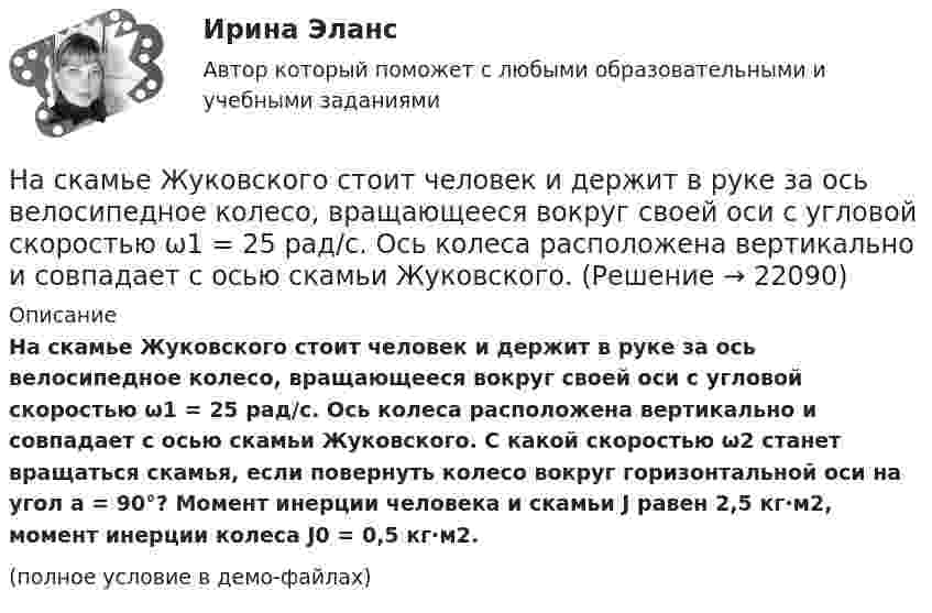     
          Описание
          На скамье Жуковского стоит человек и держит в руке за ось велосипедное колесо, вращающееся вокруг своей оси с угловой скоростью ω1 = 25 рад/с. Ось колеса расположена вертикально и совпадает с осью скамьи Жуковского. С какой скоростью ω2 станет вращаться скамья, если повернуть колесо вокруг горизонтальной оси на угол a = 90°? Момент инерции человека и скамьи J равен 2,5 кг·м2, момент инерции колеса J0 = 0,5 кг·м2.(полное условие в демо-файлах)  
            
            
            На скамье Жуковского стоит человек и держит в руке за ось велосипедное колесо, вращающееся вокруг своей оси с угловой скоростью w = 25 рад/с. Ось колеса расположена вертикально и совпадает с осью скамьи Жуковского. На скамье Жуковского стоит человек и держит в руке за ось велосипедное колесо, вращающееся вокруг своей оси с угловой скоростью ω1 = 25 рад/с. Ось колеса расположена вертикально и совпадает с осью скамьи Жуковского. На склонах с какой крутизной оползней не бывает?На сколько больше должно быть число витков во вторичной обмотке трансформатора с коэффициентом трансформации, равном 4, если число витков в первичной обмотке равно 1000?На сколько больше теплоты нужно сообщить 12 кг кислорода (02), чтобы нагреть его от 20 до 70 С при постоянном давлении, чем для нагрева этой же массы кислорода при постоянном объеме?На сколько больше теплоты нужно сообщить 12 кг кислорода (O2), чтобы нагреть его от 20 до 70 °C при постоянном давлении, чем для нагрева этой же массы кислорода при постоянном объёме?На сколько групп разделяются все конструкции зданий и сооружения? ТулГУ На скамье Жуковского стоит человек и держит в руках стержень вертикально по оси вращения скамьи. Скамья с человеком вращается с угловой скоростью w1 = 4 рад/с. С какой угловой скоростью w2 будет вращаться скамья с человеком, если повернутьНа скамье Жуковского стоит человек и держит В руках стержень вертикально по оси скамьи.  Скамья с человеком вращается с угловой скоростью 1 = 4 рад/с.  С какой угловой скоростью 2 будет вращаться скамья с человеком, если повернуть стержень так, На скамье Жуковского стоит человек и держит в руках стержень вертикально по оси скамьи. Скамья с человеком вращается с угловой скоростью 4 рад/с. С какой угловой скоростью  будет вращаться скамья с человеком, если На скамье Жуковского стоит человек и держит в руках стержень вертикально по оси скамьи. Скамья с человеком вращается с угловой скоростью w1 = 4 рад/с. С какой угловой скоростью w2 будет вращаться скамья с человеком, если повернутьНа скамье Жуковского стоит человек и держит в руках стержень вертикально по оси скамьи. Скамья с человеком вращается с угловой скоростью w1 = 4 рад/с. С какой угловой скоростью w2 будет вращаться скамья с человеком, если повернуть На скамье Жуковского стоит человек и держит в руках стержень, расположенный вертикально вдоль оси вращения скамьи. Скамья с человеком вращается, делая n1 = 1,5 об/с. С какой угловой скоростью будет вращаться скамья, если человек повернёт На скамье Жуковского стоит человек и держит в руке за ось велосипедное колесо, вращающееся вокруг своей оси с угловой скоростью 1 = 25 рад/с. Ось колеса расположена вертикально и совпадает с осью скамьи Жуковского. С какой скоростью станет 