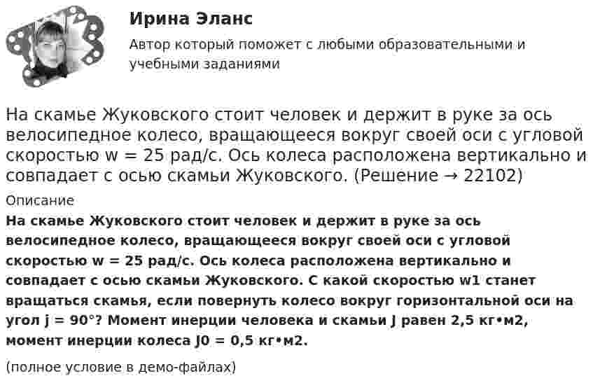     
          Описание
          На скамье Жуковского стоит человек и держит в руке за ось велосипедное колесо, вращающееся вокруг своей оси с угловой скоростью w = 25 рад/с. Ось колеса расположена вертикально и совпадает с осью скамьи Жуковского. С какой скоростью w1 станет вращаться скамья, если повернуть колесо вокруг горизонтальной оси на угол j = 90°? Момент инерции человека и скамьи J равен 2,5 кг•м2, момент инерции колеса J0 = 0,5 кг•м2.(полное условие в демо-файлах)  
            
            
               На скамье Жуковского стоит человек и держит в руке за ось велосипедное колесо, вращающееся вокруг своей оси с угловой скоростью 25 рад/с. Ось колеса расположена вертикально и совпадает с осью скамьи Жуковского.На скамье Жуковского стоит человек и держит в руке за ось велосипедное колесо, вращающееся вокруг своей оси с угловой скоростью w = 25 рад/с. Ось колеса расположена вертикально и совпадает с осью скамьи Жуковского. На скамье Жуковского стоит человек и держит в руке за ось велосипедное колесо, вращающееся вокруг своей оси с угловой скоростью ω1 = 25 рад/с. Ось колеса расположена вертикально и совпадает с осью скамьи Жуковского. На склонах с какой крутизной оползней не бывает?На сколько больше должно быть число витков во вторичной обмотке трансформатора с коэффициентом трансформации, равном 4, если число витков в первичной обмотке равно 1000?На сколько больше теплоты нужно сообщить 12 кг кислорода (02), чтобы нагреть его от 20 до 70 С при постоянном давлении, чем для нагрева этой же массы кислорода при постоянном объеме?На сколько больше теплоты нужно сообщить 12 кг кислорода (O2), чтобы нагреть его от 20 до 70 °C при постоянном давлении, чем для нагрева этой же массы кислорода при постоянном объёме?На скамье Жуковского стоит человек и держит в руках, вытянутых вдоль туловища, гантели по 5 кг. Скамья с человеком вращается с угловой скоростью 4 рад/с. С какой угловой скоростью будет вращаться скамья с человеком,На скамье Жуковского стоит человек и держит в руках стержень вертикально по оси вращения скамьи. Скамья с человеком вращается с угловой скоростью w1 = 4 рад/с. С какой угловой скоростью w2 будет вращаться скамья с человеком, если повернутьНа скамье Жуковского стоит человек и держит В руках стержень вертикально по оси скамьи.  Скамья с человеком вращается с угловой скоростью 1 = 4 рад/с.  С какой угловой скоростью 2 будет вращаться скамья с человеком, если повернуть стержень так, На скамье Жуковского стоит человек и держит в руках стержень вертикально по оси скамьи. Скамья с человеком вращается с угловой скоростью 4 рад/с. С какой угловой скоростью  будет вращаться скамья с человеком, если На скамье Жуковского стоит человек и держит в руках стержень вертикально по оси скамьи. Скамья с человеком вращается с угловой скоростью w1 = 4 рад/с. С какой угловой скоростью w2 будет вращаться скамья с человеком, если повернутьНа скамье Жуковского стоит человек и держит в руках стержень вертикально по оси скамьи. Скамья с человеком вращается с угловой скоростью w1 = 4 рад/с. С какой угловой скоростью w2 будет вращаться скамья с человеком, если повернуть На скамье Жуковского стоит человек и держит в руках стержень, расположенный вертикально вдоль оси вращения скамьи. Скамья с человеком вращается, делая n1 = 1,5 об/с. С какой угловой скоростью будет вращаться скамья, если человек повернёт 