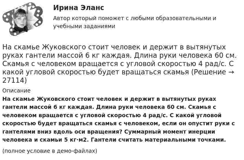     
          Описание
          На скамье Жуковского стоит человек и держит в вытянутых руках гантели массой 6 кг каждая. Длина руки человека 60 см. Скамья с человеком вращается с угловой скоростью 4 рад/c. С какой угловой скоростью будет вращаться скамья с человеком, если он опустит руки с гантелями вниз вдоль оси вращения? Суммарный момент инерции человека и скамьи 5 кг·м2. Гантели считать материальными точками.(полное условие в демо-файлах)  
            
            
            На скамье Жуковского сидит человек и держит на вытянутых руках гири массой m = 5 кг каждая. Расстояние от каждой гири до оси скамьи l1 = 70 см. Скамья вращается с частотой v1 = 1 об/с. Как изменится частота вращения скамьи и какую работу На скамье Жуковского стоит человек и держит в вытянутых руках гантели массой 6 кг каждая. Длина руки человека 60 см. Скамья с человеком вращается с угловой скоростью 4 рад/c. С какой угловой скоростью будет вращаться скамьяНа скамье Жуковского стоит человек и держит в вытянутых руках гири массой m = 5 кг каждая. Расстояние от каждой гири до оси скамьи l1 = 70 см. Скамья вращается с частотой n1 = 1 с-1. Как изменится частота вращения скамьи и какую работуНа скамье Жуковского стоит человек и держит в руках, вытянутых вдоль туловища, гантели по 5 кг. Скамья с человеком вращается с угловой скоростью 4 рад/с. С какой угловой скоростью будет вращаться скамья с человеком,На скамье Жуковского стоит человек и держит в руках стержень вертикально по оси вращения скамьи. Скамья с человеком вращается с угловой скоростью w1 = 4 рад/с. С какой угловой скоростью w2 будет вращаться скамья с человеком, если повернутьНа скамье Жуковского стоит человек и держит В руках стержень вертикально по оси скамьи.  Скамья с человеком вращается с угловой скоростью 1 = 4 рад/с.  С какой угловой скоростью 2 будет вращаться скамья с человеком, если повернуть стержень так, На скамье Жуковского стоит человек и держит в руках стержень вертикально по оси скамьи. Скамья с человеком вращается с угловой скоростью 4 рад/с. С какой угловой скоростью  будет вращаться скамья с человеком, если На скамейке Жуковского стоит человек и держит в руках стержень, расположенный вертикально по оси вращения скамейки. Скамейка с человеком вращается с угловой скоростью ω1 = 1 об/с. С какой угловой скоростью ω2 будет вращаться скамейкаНа скамье Жуковского (вращающаяся без трения платформа) стоит человек и держит в руках стержень по оси скамьи. Скамья с человеком вращается с угловой скоростью 4 рад/с. С какой скоростью будет вращаться скамья с человеком, если стерженьНа скамье Жуковского, вращающейся около вертикальной оси с частотой 1 = 1 об/с, стоит человек и держит на вытянутых руках две гири массой по 5 кг каждая. Расстояние между гирями 1,5 м. Когда человек опускает руки, На скамье Жуковского, вращающейся около вертикальной оси с частотой 2 об/с, стоит человек и держит на вытянутых руках две одинаковые гири. Расстояние между гирями равно 1,5 м. Когда человек опускает руки, На скамье Жуковского (круглая платформа на оси) стоит человек и держит в руках за ось велосипедное колесо, вращающееся вокруг своей оси с угловой скоростью w1 = 25 рад/с. Момент инерции человека и скамьи (вместе) относительно оси J = 2,5На скамье Жуковского сидит человек и держит на вытянутых руках гири массой m = 5 кг каждая. Расстояние от каждой гири до оси скамьи 70 см. Скамья вращается с частотой n1 = 1 с–1. Как изменится частота вращения На скамье Жуковского сидит человек и держит на вытянутых руках гири массой m = 5 кг каждая. Расстояние от каждой гири до оси скамьи 70 см. Скамья вращается с частотой n1 = 1 с–1. Как изменится частота вращения 