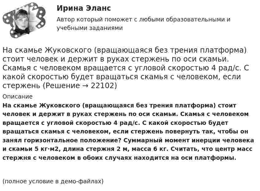     
          Описание
          На скамье Жуковского (вращающаяся без трения платформа) стоит человек и держит в руках стержень по оси скамьи. Скамья с человеком вращается с угловой скоростью 4 рад/с. С какой скоростью будет вращаться скамья с человеком, если стержень повернуть так, чтобы он занял горизонтальное положение? Суммарный момент инерции человека и скамьи 5 кг·м2, длина стержня 2 м, масса 6 кг. Считать, что центр масс стержня с человеком в обоих случаях находится на оси платформы.(полное условие в демо-файлах)  
            
            
            На скамейке Жуковского стоит человек и держит в руках стержень, расположенный вертикально по оси вращения скамейки. Скамейка с человеком вращается с угловой скоростью ω1 = 1 об/с. С какой угловой скоростью ω2 будет вращаться скамейкаНа скамье Жуковского (вращающаяся без трения платформа) стоит человек и держит в руках стержень по оси скамьи. Скамья с человеком вращается с угловой скоростью 4 рад/с. С какой скоростью будет вращаться скамья с человеком, если стерженьНа скамье Жуковского, вращающейся около вертикальной оси с частотой 1 = 1 об/с, стоит человек и держит на вытянутых руках две гири массой по 5 кг каждая. Расстояние между гирями 1,5 м. Когда человек опускает руки, На скамье Жуковского, вращающейся около вертикальной оси с частотой 2 об/с, стоит человек и держит на вытянутых руках две одинаковые гири. Расстояние между гирями равно 1,5 м. Когда человек опускает руки, На скамье Жуковского (круглая платформа на оси) стоит человек и держит в руках за ось велосипедное колесо, вращающееся вокруг своей оси с угловой скоростью w1 = 25 рад/с. Момент инерции человека и скамьи (вместе) относительно оси J = 2,5На скамье Жуковского сидит человек и держит на вытянутых руках гири массой m = 5 кг каждая. Расстояние от каждой гири до оси скамьи 70 см. Скамья вращается с частотой n1 = 1 с–1. Как изменится частота вращения На скамье Жуковского сидит человек и держит на вытянутых руках гири массой m = 5 кг каждая. Расстояние от каждой гири до оси скамьи 70 см. Скамья вращается с частотой n1 = 1 с–1. Как изменится частота вращения На сердечнике в виде тора диаметром d=500 мм имеется обмотка с числом витков N=1000. В сердечнике сделана поперечная прорезь, в результате чего образовался воздушный зазор ширины b=1 мм. При силе тока в обмотке I=0,85 На сердечнике в виде тора диаметром d=500 мм имеется обмотка с числом витков N=1000. В сердечнике сделана поперечная прорезь, в результате чего образовался воздушный зазор ширины b=1 мм. При силе тока в обмотке I=0,85 На середину рессоры с высоты 2 м падает груз массой 50 кг. Каков наибольший мгновенный прогиб рессоры, ели её статический прогиб при массе 150 кг составляет 3 см? На сети F (см. рисунок) выделено подмножество вершин {t, 1, 4, 3, 6, 5}. Запишите разрез сети, порождаемый данным подмножеством вершин На сети F (см. рисунок) выделено подмножество вершин {t, 2, 4, 6, 5, 1}. Запишите минимальный разрез сети, порождаемый данным подмножеством вершин.«Насильственная преступность»Насильственные преступления