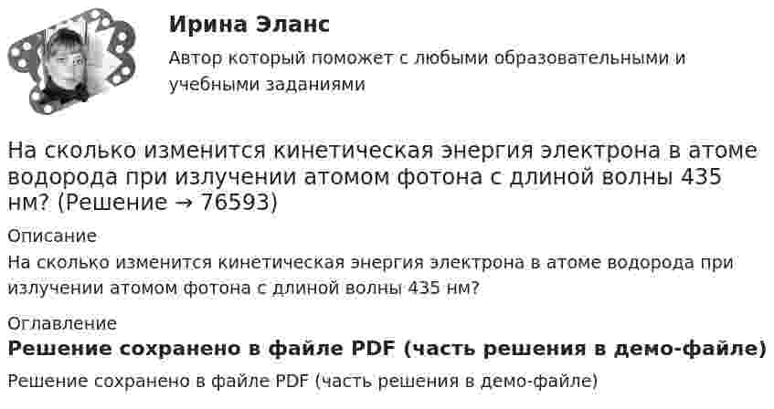    
            Описание
            На сколько изменится кинетическая энергия электрона в атоме водорода при излучении атомом фотона с длиной волны 435 нм? 
            Оглавление
            Решение сохранено в файле PDF (часть решения в демо-файле)  
            
            
            На сколько изменилась кинетическая энергия электрона в атоме водорода при излучения атомом фотона с длиной волны  = 435 нм?На сколько изменится кинетическая энергия электрона в атоме водорода при излучении атомом фотона с длиной волны 435 нм?На сколько изменится расстояние между максимумами яркости смежных интерференционных полос на экране наблюдения интерференционной картины в опыте Юнга, составляющее 1,2 мм, если фиолетовый светофильтр (0,44мкм) заменить красным (0,66мкм) ?На сколько категорий подразделятся здания и сооружения по устройству молниезащиты Выберите один ответ: a.2 b.4 c.3На сколько классов разделяют электрические машины в зависимости от требований по шуму? Выберите один ответ: a. на 12. b. на 3; c. на 5; d. на 4; e. на 7;На сколько максимально допустимо нагружать в работе более загруженный трансформатор? Выберите один ответ: a.на 2%;; b.на 0,5%;; c.на 20%; d.в два раза. e.на 5%;;На  сколько переместится относительно берега  лодка длиной  = 3,5 м  и  массой m1 = 200 кг, если стоящий на корме человек массой m2 = 80 кг переместится на нос лодки?  Считать лодку расположенной перпендикулярно берегу.На сколько больше должно быть число витков во вторичной обмотке трансформатора с коэффициентом трансформации, равном 4, если число витков в первичной обмотке равно 1000?На сколько больше теплоты нужно сообщить 12 кг кислорода (02), чтобы нагреть его от 20 до 70 С при постоянном давлении, чем для нагрева этой же массы кислорода при постоянном объеме?На сколько больше теплоты нужно сообщить 12 кг кислорода (O2), чтобы нагреть его от 20 до 70 °C при постоянном давлении, чем для нагрева этой же массы кислорода при постоянном объёме?На сколько групп разделяются все конструкции зданий и сооружения? ТулГУ На сколько давление p воздуха внутри мыльного пузыря больше нормального атмосферного давления p0, если диаметр пузыря d = 5 мм?На сколько давление p воздуха внутри мыльного пузыря больше нормального атмосферного давления p0, если диаметр пузыря d = 5 мм?На сколько давление р воздуха внутри мыльного пузыря больше нормального атмосферного давления р0, если диаметр пузыря d = 5 мм?
