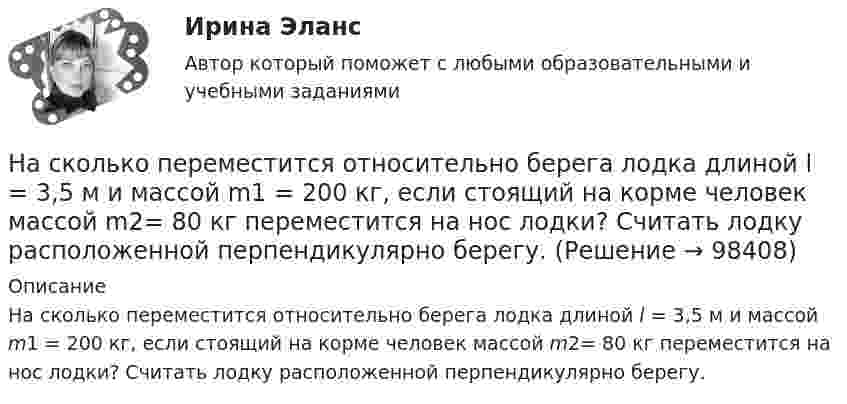     
            Описание
            На сколько переместится относительно берега лодка длиной l = 3,5 м и массой m1 = 200 кг, если стоящий на корме человек массой m2= 80 кг переместится на нос лодки? Считать лодку расположенной перпендикулярно берегу.   
            
            
            На сколько переместится относительно берега лодка длиной l = 3,5 м и массой m1 = 200 кг, если стоящий на корме человек массой m2= 80 кг переместится на нос лодки? Считать лодку расположенной перпендикулярно берегу.На сколько переместится относительно берега лодка длиной l = 3,5 м и массой m1 = 200 кг, если стоящий на корме человек массой m2= 80 кг переместится на нос лодки? Считать лодку расположенной перпендикулярно берегу.На сколько по отношению к комнатной должна измениться температура идеального газа, чтобы дебройлевская длина волны  его молекул уменьшилась на 20%?На сколько процентов изменится показатель производительности труда в плановом На сколько процентов отличается давление воздуха в шахте глубиной 1 км от давления на поверхности. Температуры считать одинаковыми и равными 27 °C.На сколько процентов отличается давление воздуха в шахте глубиной 1 км от давления на поверхности? Температуры считать одинаковыми и равными 27 °C.На сколько процентов снизится активность A изотопа иридия 192 Ir за время t = 30 сут? Период полураспада T1/2 = 75 суток.На сколько изменится кинетическая энергия электрона в атоме водорода при излучении атомом фотона с длиной волны 435 нм?На сколько изменится расстояние между максимумами яркости смежных интерференционных полос на экране наблюдения интерференционной картины в опыте Юнга, составляющее 1,2 мм, если фиолетовый светофильтр (0,44мкм) заменить красным (0,66мкм) ?На сколько категорий подразделятся здания и сооружения по устройству молниезащиты Выберите один ответ: a.2 b.4 c.3На сколько классов разделяют электрические машины в зависимости от требований по шуму? Выберите один ответ: a. на 12. b. на 3; c. на 5; d. на 4; e. на 7;На сколько максимально допустимо нагружать в работе более загруженный трансформатор? Выберите один ответ: a.на 2%;; b.на 0,5%;; c.на 20%; d.в два раза. e.на 5%;;На  сколько переместится относительно берега  лодка длиной  = 3,5 м  и  массой m1 = 200 кг, если стоящий на корме человек массой m2 = 80 кг переместится на нос лодки?  Считать лодку расположенной перпендикулярно берегу.На сколько переместится относительно берега лодка длиной  3,5 м и массой m1 = 200 кг, если стоящий на корме человек массой m2 = 80 кг переместится на нос лодки?  Считать лодку расположенной перпендикулярно берегу.