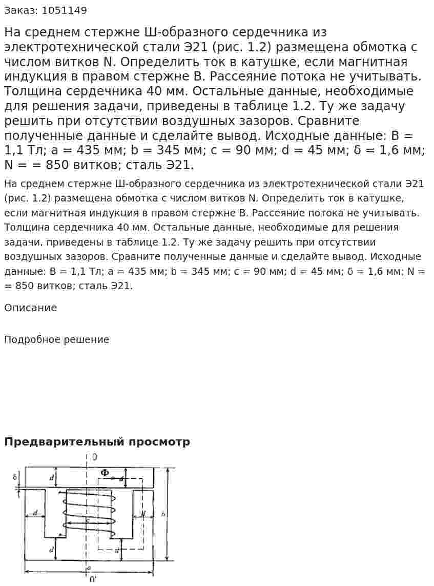 На среднем стержне Ш-образного сердечника из электротехнической стали Э21 (рис. 1.2) размещена обмотка с числом витков N. Определить ток в катушке, если магнитная индукция в правом стержне В. Рассеяние потока не учитывать. Толщина сердечника 40 мм. Остальные данные, необходимые для решения задачи, приведены в таблице 1.2. Ту же задачу решить при отсутствии воздушных зазоров. Сравните полученные данные и сделайте вывод.  Исходные данные: В = 1,1 Тл; а = 435 мм; b = 345 мм; с = 90 мм; d = 45 мм; δ = 1,6 мм; N = = 850 витков; сталь Э21. 