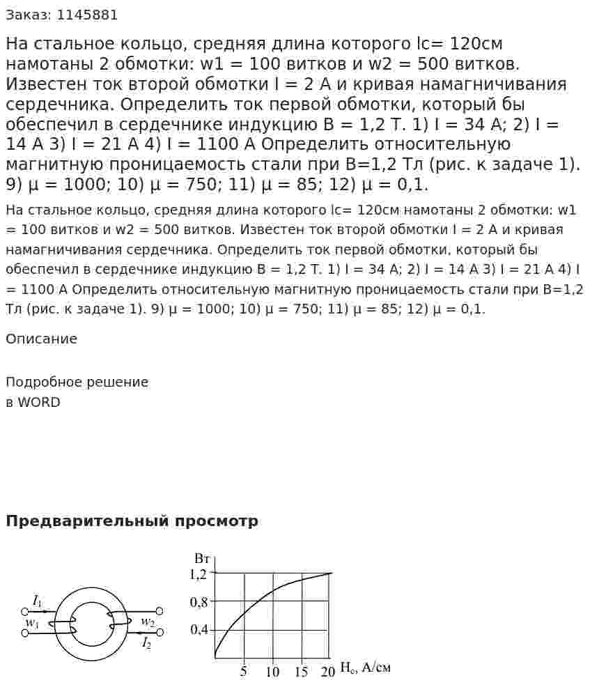 На стальное кольцо, средняя длина которого lc= 120см намотаны 2 обмотки: w1 = 100 витков и w2 = 500 витков. Известен ток второй обмотки I = 2 A и кривая намагничивания сердечника. Определить ток первой обмотки, который бы обеспечил в сердечнике индукцию В = 1,2 Т.  1)	I = 34 A; 2) I = 14 A 3) I = 21 A 4) I = 1100 A  Определить относительную магнитную проницаемость стали при В=1,2 Тл (рис. к задаче 1).  9) μ = 1000; 10) μ = 750; 11) μ = 85; 12) μ = 0,1. 
