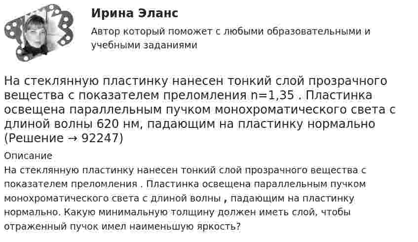      
            Описание
            На стеклянную пластинку нанесен тонкий слой прозрачного вещества с показателем преломления . Пластинка освещена параллельным пучком монохроматического света с длиной волны , падающим на пластинку нормально. Какую минимальную толщину должен иметь слой, чтобы отраженный пучок имел наименьшую яркость?   
            
            
            На стеклянную пластинку (n1 =  1,5) нанесён тонкий слой вещества (n2 = 1,4). Пластинка освещается пучком параллельных лучей (λ = 0,56 мкм), падающих на пластинку нормально. Какую толщину должен иметь слой,На стеклянную пластинку нанесен тонкий слой прозрачного вещества с показателем преломления n=1,35 . Пластинка освещена параллельным пучком монохроматического света с длиной волны 620 нм, падающим на пластинку нормальноНа стеклянную пластинку нанесён тонкий слой прозрачного вещества с показателем преломления n = 1,3. Пластинка освещается параллельными лучами с длиной волны l = 640 нм, падающими на пластинку нормально.На стеклянную пластинку нанесён тонкий слой прозрачного вещества с показателем преломления n = 1,4. Пластина освещается пучком параллельных лучей длиной волны l = 540 нм, падающих на пластинку нормальноНа стеклянную пластинку с показателем преломления 1,33 нанесена прозрачная плёнка с показателем преломления 1,4. На плёнку нормально к поверхности падает монохроматический свет с длиной волны 600 нмНа стеклянную пластинку с показателем преломления 1,33 нанесена прозрачная плёнка с показателем преломления 1,4. На плёнку нормально к поверхности падает монохроматический свет с длиной волны 600 нм.На стеклянную пластину нанесён тонкий слой вещества (n = 1,4). Пластина освещается пучком параллельных лучей (l = 0,54 мкм), падающих на пластину нормально. Какую толщину должен иметь слой, чтобы отражённые лучи имели наименьшую яркость?Насосы и компрессорные установки 97Насосы и компрессорные установки. Практическое занятие № 3. Определить техническое состояние ЦН.Насосы и компрессорные установки. Практическое занятие № 4.  Задание: Определить изменение внутреннего относительного КПД ЦН в результате его ремонта. На спортивных состязаниях в Ленинграде спортсмен толкнул ядро на расстояние l1 = 16,2 м. На какое расстояние l2 полетит такое же ядро в Ташкенте при той же начальной скорости и при том же угле наклона её к горизонту?Наставничество в органах внутренних дел Российской ФедерацииНа стадиях зрелости и … рынка можно использовать маркетинговые стратегии увеличения числа покупателей и увеличения объема продажНа стальной шарик радиусом r = 1,5 см помещён электрический заряд q = 12 нКл. Определить энергию электрического поля, создаваемого этим зарядом.
