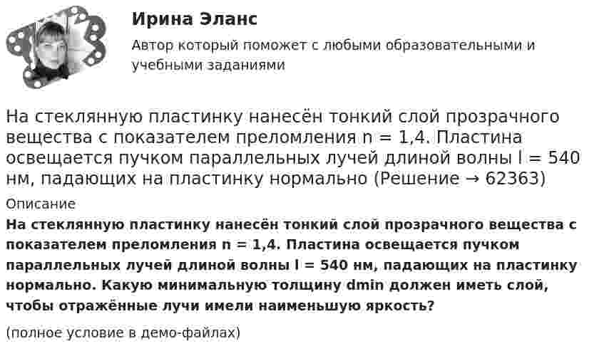     
            Описание
            На стеклянную пластинку нанесён тонкий слой прозрачного вещества с показателем преломления n = 1,4. Пластина освещается пучком параллельных лучей длиной волны l = 540 нм, падающих на пластинку нормально. Какую минимальную толщину dmin должен иметь слой, чтобы отражённые лучи имели наименьшую яркость?(полное условие в демо-файлах)   
            
            
            На стеклянную пластинку нанесён тонкий слой прозрачного вещества с показателем преломления n = 1,3. Пластинка освещается параллельными лучами с длиной волны l = 640 нм, падающими на пластинку нормально.На стеклянную пластинку нанесён тонкий слой прозрачного вещества с показателем преломления n = 1,4. Пластина освещается пучком параллельных лучей длиной волны l = 540 нм, падающих на пластинку нормальноНа стеклянную пластинку с показателем преломления 1,33 нанесена прозрачная плёнка с показателем преломления 1,4. На плёнку нормально к поверхности падает монохроматический свет с длиной волны 600 нмНа стеклянную пластинку с показателем преломления 1,33 нанесена прозрачная плёнка с показателем преломления 1,4. На плёнку нормально к поверхности падает монохроматический свет с длиной волны 600 нм.На стеклянную пластину нанесён тонкий слой вещества (n = 1,4). Пластина освещается пучком параллельных лучей (l = 0,54 мкм), падающих на пластину нормально. Какую толщину должен иметь слой, чтобы отражённые лучи имели наименьшую яркость?На стеклянную пластину нанесен тонкий слой прозрачного вещества с показателем преломления n = 1,3. Пластинка освещена параллельным пучком монохроматического света с длиной волны = 640 нм, падающим на пластинку нормально. КакуюНа стеклянную пластину положена выпуклой стороной плосковыпуклая линза. Сверху линза освещена монохроматическим светом длиной волны  = 500 нм. Найти радиус R линзы, если радиус четвертого, темного кольца Ньютона в отраженном свете r4 = 2 мм.Насосы и компрессорные установки. Практическое занятие № 4.  Задание: Определить изменение внутреннего относительного КПД ЦН в результате его ремонта. На спортивных состязаниях в Ленинграде спортсмен толкнул ядро на расстояние l1 = 16,2 м. На какое расстояние l2 полетит такое же ядро в Ташкенте при той же начальной скорости и при том же угле наклона её к горизонту?Наставничество в органах внутренних дел Российской ФедерацииНа стадиях зрелости и … рынка можно использовать маркетинговые стратегии увеличения числа покупателей и увеличения объема продажНа стальной шарик радиусом r = 1,5 см помещён электрический заряд q = 12 нКл. Определить энергию электрического поля, создаваемого этим зарядом.На стеклянную пластинку n1 = 1,5 нанесена прозрачная плёнка n2 = 1,4. На плёнку нормально к поверхности падает монохроматический свет с длиной волны 600 нм. Какова наименьшая толщина плёнки, На стеклянную пластинку (n1 =  1,5) нанесён тонкий слой вещества (n2 = 1,4). Пластинка освещается пучком параллельных лучей (λ = 0,56 мкм), падающих на пластинку нормально. Какую толщину должен иметь слой,
