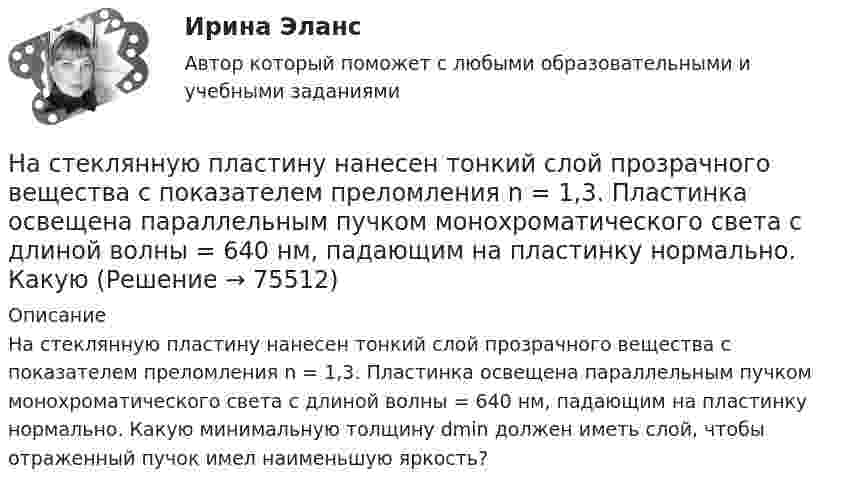      
            Описание
            На стеклянную пластину нанесен тонкий слой прозрачного вещества с показателем преломления n = 1,3. Пластинка освещена параллельным пучком монохроматического света с длиной волны = 640 нм, падающим на пластинку нормально. Какую минимальную толщину dmin должен иметь слой, чтобы отраженный пучок имел наименьшую яркость?   
            
            
            На стеклянную пластину нанесён тонкий слой вещества (n = 1,4). Пластина освещается пучком параллельных лучей (l = 0,54 мкм), падающих на пластину нормально. Какую толщину должен иметь слой, чтобы отражённые лучи имели наименьшую яркость?На стеклянную пластину нанесен тонкий слой прозрачного вещества с показателем преломления n = 1,3. Пластинка освещена параллельным пучком монохроматического света с длиной волны = 640 нм, падающим на пластинку нормально. КакуюНа стеклянную пластину положена выпуклой стороной плосковыпуклая линза. Сверху линза освещена монохроматическим светом длиной волны  = 500 нм. Найти радиус R линзы, если радиус четвертого, темного кольца Ньютона в отраженном свете r4 = 2 мм.На стеклянный клин (n = 1,5) нормально падает монохроматический свет (698 нм). Определите угол между поверхностями клина, если расстояние  между двумя соседними минимумами в отраженном свете равно 2 мм.На стеклянный клин падает нормальный пучко света (5,82*10^-7 м), угол клина 20 . Какое число темных интерференционных полос приходится на единицу длины клина? n = 1,5. Сделайте рисунок.На стеклянный клин с показателем преломления 1.5 нормально к грани падает монохроматический свет с длиной волны 550 нм.Настенные газовые котлы -  индивидуальное отопление и для этого вам конечно же потребуется котелНа стальной шарик радиусом r = 1,5 см помещён электрический заряд q = 12 нКл. Определить энергию электрического поля, создаваемого этим зарядом.На стеклянную пластинку n1 = 1,5 нанесена прозрачная плёнка n2 = 1,4. На плёнку нормально к поверхности падает монохроматический свет с длиной волны 600 нм. Какова наименьшая толщина плёнки, На стеклянную пластинку (n1 =  1,5) нанесён тонкий слой вещества (n2 = 1,4). Пластинка освещается пучком параллельных лучей (λ = 0,56 мкм), падающих на пластинку нормально. Какую толщину должен иметь слой,На стеклянную пластинку нанесен тонкий слой прозрачного вещества с показателем преломления n=1,35 . Пластинка освещена параллельным пучком монохроматического света с длиной волны 620 нм, падающим на пластинку нормальноНа стеклянную пластинку нанесён тонкий слой прозрачного вещества с показателем преломления n = 1,3. Пластинка освещается параллельными лучами с длиной волны l = 640 нм, падающими на пластинку нормально.На стеклянную пластинку нанесён тонкий слой прозрачного вещества с показателем преломления n = 1,4. Пластина освещается пучком параллельных лучей длиной волны l = 540 нм, падающих на пластинку нормальноНа стеклянную пластинку с показателем преломления 1,33 нанесена прозрачная плёнка с показателем преломления 1,4. На плёнку нормально к поверхности падает монохроматический свет с длиной волны 600 нм