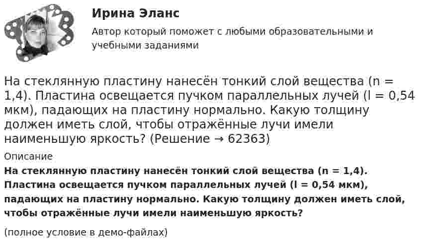     
            Описание
            На стеклянную пластину нанесён тонкий слой вещества (n = 1,4). Пластина освещается пучком параллельных лучей (l = 0,54 мкм), падающих на пластину нормально. Какую толщину должен иметь слой, чтобы отражённые лучи имели наименьшую яркость?(полное условие в демо-файлах)   
            
            
            На стеклянную пластинку с показателем преломления 1,33 нанесена прозрачная плёнка с показателем преломления 1,4. На плёнку нормально к поверхности падает монохроматический свет с длиной волны 600 нм.На стеклянную пластину нанесён тонкий слой вещества (n = 1,4). Пластина освещается пучком параллельных лучей (l = 0,54 мкм), падающих на пластину нормально. Какую толщину должен иметь слой, чтобы отражённые лучи имели наименьшую яркость?На стеклянную пластину нанесен тонкий слой прозрачного вещества с показателем преломления n = 1,3. Пластинка освещена параллельным пучком монохроматического света с длиной волны = 640 нм, падающим на пластинку нормально. КакуюНа стеклянную пластину положена выпуклой стороной плосковыпуклая линза. Сверху линза освещена монохроматическим светом длиной волны  = 500 нм. Найти радиус R линзы, если радиус четвертого, темного кольца Ньютона в отраженном свете r4 = 2 мм.На стеклянный клин (n = 1,5) нормально падает монохроматический свет (698 нм). Определите угол между поверхностями клина, если расстояние  между двумя соседними минимумами в отраженном свете равно 2 мм.На стеклянный клин падает нормальный пучко света (5,82*10^-7 м), угол клина 20 . Какое число темных интерференционных полос приходится на единицу длины клина? n = 1,5. Сделайте рисунок.На стеклянный клин с показателем преломления 1.5 нормально к грани падает монохроматический свет с длиной волны 550 нм.На стадиях зрелости и … рынка можно использовать маркетинговые стратегии увеличения числа покупателей и увеличения объема продажНа стальной шарик радиусом r = 1,5 см помещён электрический заряд q = 12 нКл. Определить энергию электрического поля, создаваемого этим зарядом.На стеклянную пластинку n1 = 1,5 нанесена прозрачная плёнка n2 = 1,4. На плёнку нормально к поверхности падает монохроматический свет с длиной волны 600 нм. Какова наименьшая толщина плёнки, На стеклянную пластинку (n1 =  1,5) нанесён тонкий слой вещества (n2 = 1,4). Пластинка освещается пучком параллельных лучей (λ = 0,56 мкм), падающих на пластинку нормально. Какую толщину должен иметь слой,На стеклянную пластинку нанесен тонкий слой прозрачного вещества с показателем преломления n=1,35 . Пластинка освещена параллельным пучком монохроматического света с длиной волны 620 нм, падающим на пластинку нормальноНа стеклянную пластинку нанесён тонкий слой прозрачного вещества с показателем преломления n = 1,3. Пластинка освещается параллельными лучами с длиной волны l = 640 нм, падающими на пластинку нормально.На стеклянную пластинку нанесён тонкий слой прозрачного вещества с показателем преломления n = 1,4. Пластина освещается пучком параллельных лучей длиной волны l = 540 нм, падающих на пластинку нормально