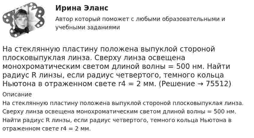      
            Описание
            На стеклянную пластину положена выпуклой стороной плосковыпуклая линза. Сверху линза освещена монохроматическим светом длиной волны = 500 нм. Найти радиус R линзы, если радиус четвертого, темного кольца Ньютона в отраженном свете r4 = 2 мм.   
            
            
            На стеклянную пластину нанесен тонкий слой прозрачного вещества с показателем преломления n = 1,3. Пластинка освещена параллельным пучком монохроматического света с длиной волны = 640 нм, падающим на пластинку нормально. КакуюНа стеклянную пластину положена выпуклой стороной плосковыпуклая линза. Сверху линза освещена монохроматическим светом длиной волны  = 500 нм. Найти радиус R линзы, если радиус четвертого, темного кольца Ньютона в отраженном свете r4 = 2 мм.На стеклянный клин (n = 1,5) нормально падает монохроматический свет (698 нм). Определите угол между поверхностями клина, если расстояние  между двумя соседними минимумами в отраженном свете равно 2 мм.На стеклянный клин падает нормальный пучко света (5,82*10^-7 м), угол клина 20 . Какое число темных интерференционных полос приходится на единицу длины клина? n = 1,5. Сделайте рисунок.На стеклянный клин с показателем преломления 1.5 нормально к грани падает монохроматический свет с длиной волны 550 нм.Настенные газовые котлы -  индивидуальное отопление и для этого вам конечно же потребуется котелНа стержне длиной l = 30 см укреплены два одинаковых грузика: один в середине стержня, другой - на одном из его концов. Стержень с грузами колеблется около горизонтальной оси, проходящей через свободный конец На стеклянную пластинку n1 = 1,5 нанесена прозрачная плёнка n2 = 1,4. На плёнку нормально к поверхности падает монохроматический свет с длиной волны 600 нм. Какова наименьшая толщина плёнки, На стеклянную пластинку (n1 =  1,5) нанесён тонкий слой вещества (n2 = 1,4). Пластинка освещается пучком параллельных лучей (λ = 0,56 мкм), падающих на пластинку нормально. Какую толщину должен иметь слой,На стеклянную пластинку нанесен тонкий слой прозрачного вещества с показателем преломления n=1,35 . Пластинка освещена параллельным пучком монохроматического света с длиной волны 620 нм, падающим на пластинку нормальноНа стеклянную пластинку нанесён тонкий слой прозрачного вещества с показателем преломления n = 1,3. Пластинка освещается параллельными лучами с длиной волны l = 640 нм, падающими на пластинку нормально.На стеклянную пластинку нанесён тонкий слой прозрачного вещества с показателем преломления n = 1,4. Пластина освещается пучком параллельных лучей длиной волны l = 540 нм, падающих на пластинку нормальноНа стеклянную пластинку с показателем преломления 1,33 нанесена прозрачная плёнка с показателем преломления 1,4. На плёнку нормально к поверхности падает монохроматический свет с длиной волны 600 нмНа стеклянную пластинку с показателем преломления 1,33 нанесена прозрачная плёнка с показателем преломления 1,4. На плёнку нормально к поверхности падает монохроматический свет с длиной волны 600 нм.