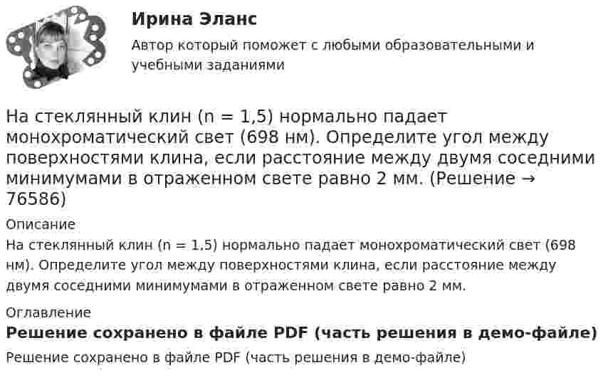     
            Описание
            На стеклянный клин (n = 1,5) нормально падает монохроматический свет (698 нм). Определите угол между поверхностями клина, если расстояние  между двумя соседними минимумами в отраженном свете равно 2 мм. 
            Оглавление
            Решение сохранено в файле PDF (часть решения в демо-файле)  
            
            
            На стеклянную пластину положена выпуклой стороной плосковыпуклая линза. Сверху линза освещена монохроматическим светом длиной волны  = 500 нм. Найти радиус R линзы, если радиус четвертого, темного кольца Ньютона в отраженном свете r4 = 2 мм.На стеклянный клин (n = 1,5) нормально падает монохроматический свет (698 нм). Определите угол между поверхностями клина, если расстояние  между двумя соседними минимумами в отраженном свете равно 2 мм.На стеклянный клин падает нормальный пучко света (5,82*10^-7 м), угол клина 20 . Какое число темных интерференционных полос приходится на единицу длины клина? n = 1,5. Сделайте рисунок.На стеклянный клин с показателем преломления 1.5 нормально к грани падает монохроматический свет с длиной волны 550 нм.Настенные газовые котлы -  индивидуальное отопление и для этого вам конечно же потребуется котелНа стержне длиной l = 30 см укреплены два одинаковых грузика: один в середине стержня, другой - на одном из его концов. Стержень с грузами колеблется около горизонтальной оси, проходящей через свободный конец На стержне длиной l = 30 см укреплены два одинаковых грузика: один в середине стержня, другой - на одном из его концов. Стержень с грузами колеблется около горизонтальной оси, проходящей через свободный конец На стеклянную пластинку (n1 =  1,5) нанесён тонкий слой вещества (n2 = 1,4). Пластинка освещается пучком параллельных лучей (λ = 0,56 мкм), падающих на пластинку нормально. Какую толщину должен иметь слой,На стеклянную пластинку нанесен тонкий слой прозрачного вещества с показателем преломления n=1,35 . Пластинка освещена параллельным пучком монохроматического света с длиной волны 620 нм, падающим на пластинку нормальноНа стеклянную пластинку нанесён тонкий слой прозрачного вещества с показателем преломления n = 1,3. Пластинка освещается параллельными лучами с длиной волны l = 640 нм, падающими на пластинку нормально.На стеклянную пластинку нанесён тонкий слой прозрачного вещества с показателем преломления n = 1,4. Пластина освещается пучком параллельных лучей длиной волны l = 540 нм, падающих на пластинку нормальноНа стеклянную пластинку с показателем преломления 1,33 нанесена прозрачная плёнка с показателем преломления 1,4. На плёнку нормально к поверхности падает монохроматический свет с длиной волны 600 нмНа стеклянную пластинку с показателем преломления 1,33 нанесена прозрачная плёнка с показателем преломления 1,4. На плёнку нормально к поверхности падает монохроматический свет с длиной волны 600 нм.На стеклянную пластину нанесён тонкий слой вещества (n = 1,4). Пластина освещается пучком параллельных лучей (l = 0,54 мкм), падающих на пластину нормально. Какую толщину должен иметь слой, чтобы отражённые лучи имели наименьшую яркость?