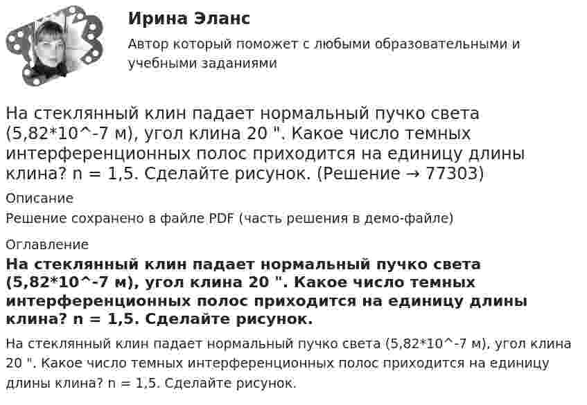     
            Описание
            Решение сохранено в файле PDF (часть решения в демо-файле) 
            Оглавление
            На стеклянный клин падает нормальный пучко света (5,82*10^-7 м), угол клина 20 . Какое число темных интерференционных полос приходится на единицу длины клина? n = 1,5. Сделайте рисунок.  
            
            
            На стеклянный клин (n = 1,5) нормально падает монохроматический свет (698 нм). Определите угол между поверхностями клина, если расстояние  между двумя соседними минимумами в отраженном свете равно 2 мм.На стеклянный клин падает нормальный пучко света (5,82*10^-7 м), угол клина 20 . Какое число темных интерференционных полос приходится на единицу длины клина? n = 1,5. Сделайте рисунок.На стеклянный клин с показателем преломления 1.5 нормально к грани падает монохроматический свет с длиной волны 550 нм.Настенные газовые котлы -  индивидуальное отопление и для этого вам конечно же потребуется котелНа стержне длиной l = 30 см укреплены два одинаковых грузика: один в середине стержня, другой - на одном из его концов. Стержень с грузами колеблется около горизонтальной оси, проходящей через свободный конец На стержне длиной l = 30 см укреплены два одинаковых грузика: один в середине стержня, другой - на одном из его концов. Стержень с грузами колеблется около горизонтальной оси, проходящей через свободный конец На стержне длиной l = 30 см укреплены два одинаковых грузика: один — в середине стержня, другой — на одном из его концов. Стержень с грузами колеблется около горизонтальной оси, проходящей через свободный конец стержня. Определить приведенную На стеклянную пластинку нанесен тонкий слой прозрачного вещества с показателем преломления n=1,35 . Пластинка освещена параллельным пучком монохроматического света с длиной волны 620 нм, падающим на пластинку нормальноНа стеклянную пластинку нанесён тонкий слой прозрачного вещества с показателем преломления n = 1,3. Пластинка освещается параллельными лучами с длиной волны l = 640 нм, падающими на пластинку нормально.На стеклянную пластинку нанесён тонкий слой прозрачного вещества с показателем преломления n = 1,4. Пластина освещается пучком параллельных лучей длиной волны l = 540 нм, падающих на пластинку нормальноНа стеклянную пластинку с показателем преломления 1,33 нанесена прозрачная плёнка с показателем преломления 1,4. На плёнку нормально к поверхности падает монохроматический свет с длиной волны 600 нмНа стеклянную пластинку с показателем преломления 1,33 нанесена прозрачная плёнка с показателем преломления 1,4. На плёнку нормально к поверхности падает монохроматический свет с длиной волны 600 нм.На стеклянную пластину нанесён тонкий слой вещества (n = 1,4). Пластина освещается пучком параллельных лучей (l = 0,54 мкм), падающих на пластину нормально. Какую толщину должен иметь слой, чтобы отражённые лучи имели наименьшую яркость?На стеклянную пластину нанесен тонкий слой прозрачного вещества с показателем преломления n = 1,3. Пластинка освещена параллельным пучком монохроматического света с длиной волны = 640 нм, падающим на пластинку нормально. Какую