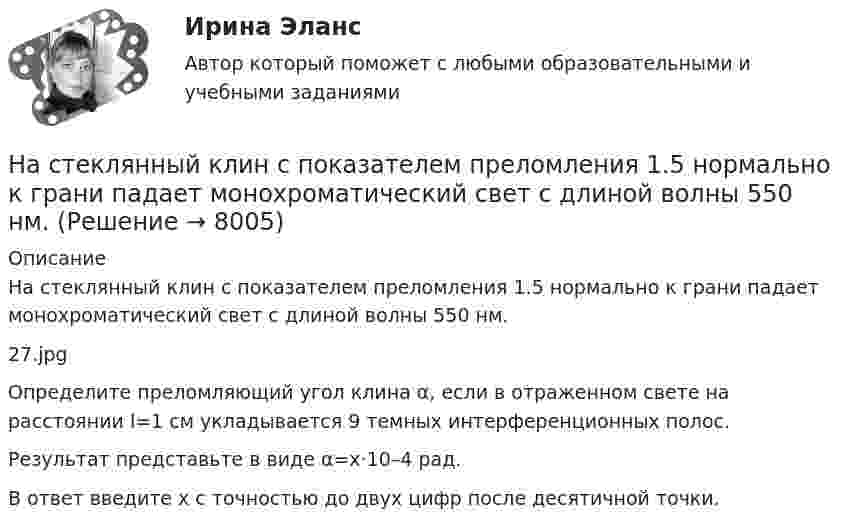     
          Описание
          На стеклянный клин с показателем преломления 1.5 нормально к грани падает монохроматический свет с длиной волны 550 нм.27.jpgОпределите преломляющий угол клина α, если в отраженном свете на расстоянии l=1 см укладывается 9 темных интерференционных полос.Результат представьте в виде α=x·10–4 рад.В ответ введите x с точностью до двух цифр после десятичной точки.  
            
            
            На стеклянный клин падает нормальный пучко света (5,82*10^-7 м), угол клина 20 . Какое число темных интерференционных полос приходится на единицу длины клина? n = 1,5. Сделайте рисунок.На стеклянный клин с показателем преломления 1.5 нормально к грани падает монохроматический свет с длиной волны 550 нм.Настенные газовые котлы -  индивидуальное отопление и для этого вам конечно же потребуется котелНа стержне длиной l = 30 см укреплены два одинаковых грузика: один в середине стержня, другой - на одном из его концов. Стержень с грузами колеблется около горизонтальной оси, проходящей через свободный конец На стержне длиной l = 30 см укреплены два одинаковых грузика: один в середине стержня, другой - на одном из его концов. Стержень с грузами колеблется около горизонтальной оси, проходящей через свободный конец На стержне длиной l = 30 см укреплены два одинаковых грузика: один — в середине стержня, другой — на одном из его концов. Стержень с грузами колеблется около горизонтальной оси, проходящей через свободный конец стержня. Определить приведенную На столе стоит наполненный водой широкий цилиндрический сосуд высотой h = 40 см. Пренебрегая вязкостью, определить, на какой высоте от дна сосуда должно располагаться небольшое отверстие, чтобы расстояние по горизонталиНа стеклянную пластинку нанесён тонкий слой прозрачного вещества с показателем преломления n = 1,3. Пластинка освещается параллельными лучами с длиной волны l = 640 нм, падающими на пластинку нормально.На стеклянную пластинку нанесён тонкий слой прозрачного вещества с показателем преломления n = 1,4. Пластина освещается пучком параллельных лучей длиной волны l = 540 нм, падающих на пластинку нормальноНа стеклянную пластинку с показателем преломления 1,33 нанесена прозрачная плёнка с показателем преломления 1,4. На плёнку нормально к поверхности падает монохроматический свет с длиной волны 600 нмНа стеклянную пластинку с показателем преломления 1,33 нанесена прозрачная плёнка с показателем преломления 1,4. На плёнку нормально к поверхности падает монохроматический свет с длиной волны 600 нм.На стеклянную пластину нанесён тонкий слой вещества (n = 1,4). Пластина освещается пучком параллельных лучей (l = 0,54 мкм), падающих на пластину нормально. Какую толщину должен иметь слой, чтобы отражённые лучи имели наименьшую яркость?На стеклянную пластину нанесен тонкий слой прозрачного вещества с показателем преломления n = 1,3. Пластинка освещена параллельным пучком монохроматического света с длиной волны = 640 нм, падающим на пластинку нормально. КакуюНа стеклянную пластину положена выпуклой стороной плосковыпуклая линза. Сверху линза освещена монохроматическим светом длиной волны  = 500 нм. Найти радиус R линзы, если радиус четвертого, темного кольца Ньютона в отраженном свете r4 = 2 мм.