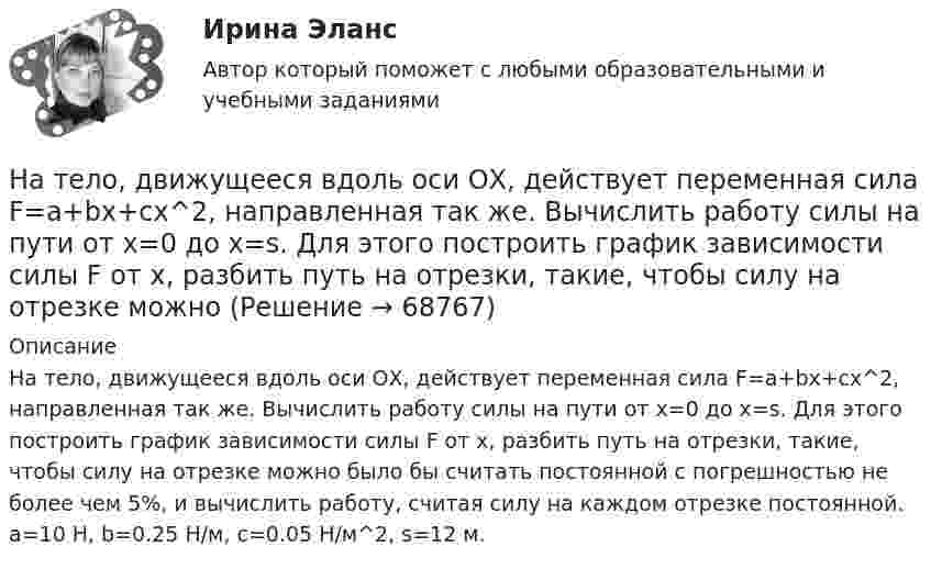      
            Описание
            На тело, движущееся вдоль оси ОХ, действует переменная сила F=a+bx+cx^2, направленная так же. Вычислить работу силы на пути от x=0 до x=s. Для этого построить график зависимости силы F от x, разбить путь на отрезки, такие, чтобы силу на отрезке можно было бы считать постоянной с погрешностью не более чем 5%, и вычислить работу, считая силу на каждом отрезке постоянной. a=10 Н, b=0.25 Н/м, c=0.05 Н/м^2, s=12 м.   
            
            
            На тележку массой М, движущуюся со скоростью υ, сверху падает груз, масса которого m. Определите скорость тележки после падения груза.На тело, движущееся вдоль оси ОХ, действует переменная сила F=a+bx+cx^2, направленная так же. Вычислить работу силы на пути от x=0 до x=s. Для этого построить график зависимости силы F от x, разбить путь на отрезки, такие, чтобы силу на отрезке можноНа тело действует сила F = kx2. На сколько увеличится потенциальная энергия тела при его перемещении из точки x = 0 в точку x = x1?На тело массой m = 10 кг, лежащее на наклонной плоскости (угол a равен 20°), действует горизонтально направленная сила F = 8 Н. Пренебрегая трением, определите:  1) ускорение тела;  2) силу, с которой тело давит на плоскость.на тему «Документ и его место в системе управления»  вариант № 2на тему «Математическая модель. Эконометрическая модель как специфический вид вероятностно-статистической математической модели.»на тему «Мировое соглашение»Настольные игры (тест с ответами Синергия/МОИ/ МТИ /МОСАП)На стояках водостоков должны устанавливаться ревизии: Выберите один ответ: На строительных чертежах размерные линии (для линейных размеров) заканчиваются: ТулГУНаступает   год лошади. Каждый хоть раз в жизни задавался вопросом, а что же подарить на Новый год родителямНа ступенчатый цилиндрический блок намотаны в противоположных направлениях две лёгкие нити, нагруженные массами m1 = 4 кг и m2 = 8 кг. Определить угловое ускорение блока и натяжения Т1 и Т2 нитей, если момент инерции блока На схеме представлена    Выберите один ответ: a.Разомкнутая нерезервированная радиальная конфигурация сети. b.Радиально-магистральная резервированная конфигурация схемы сети c.Разомкнутая резервированная магистральная конфигурация сети. d.Наташа Васильева, пятикурсница, обучающаяся по специальности «менеджмент организаций» устроилась на преддипломную практику на небольшое полиграфическое предприятие ООО «Альфа», директор которого поставил ей задачу «разобраться в одной проблеме и придумать что-нибудь».