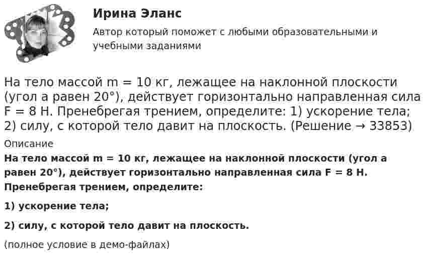     
          Описание
          На тело массой m = 10 кг, лежащее на наклонной плоскости (угол a равен 20°), действует горизонтально направленная сила F = 8 Н. Пренебрегая трением, определите:1) ускорение тела;2) силу, с которой тело давит на плоскость.(полное условие в демо-файлах)  
            
            
            На тело действует сила F = kx2. На сколько увеличится потенциальная энергия тела при его перемещении из точки x = 0 в точку x = x1?На тело массой m = 10 кг, лежащее на наклонной плоскости (угол a равен 20°), действует горизонтально направленная сила F = 8 Н. Пренебрегая трением, определите:  1) ускорение тела;  2) силу, с которой тело давит на плоскость.на тему «Документ и его место в системе управления»  вариант № 2на тему «Математическая модель. Эконометрическая модель как специфический вид вероятностно-статистической математической модели.»на тему «Мировое соглашение»на тему :  «Пути борьбы с утомлением и стимуляция работоспособности»На территории государств Интерпол имеет посредством которых осуществляется взаимодействие.На строительных чертежах размерные линии (для линейных размеров) заканчиваются: ТулГУНаступает   год лошади. Каждый хоть раз в жизни задавался вопросом, а что же подарить на Новый год родителямНа ступенчатый цилиндрический блок намотаны в противоположных направлениях две лёгкие нити, нагруженные массами m1 = 4 кг и m2 = 8 кг. Определить угловое ускорение блока и натяжения Т1 и Т2 нитей, если момент инерции блока На схеме представлена    Выберите один ответ: a.Разомкнутая нерезервированная радиальная конфигурация сети. b.Радиально-магистральная резервированная конфигурация схемы сети c.Разомкнутая резервированная магистральная конфигурация сети. d.Наташа Васильева, пятикурсница, обучающаяся по специальности «менеджмент организаций» устроилась на преддипломную практику на небольшое полиграфическое предприятие ООО «Альфа», директор которого поставил ей задачу «разобраться в одной проблеме и придумать что-нибудь».На тележку массой 80 кг, движущуюся со скоростью 2,9 км/ч, заскакивает человек массой 60 кг, бежавший навстречу тележке со скоростью 8 км/ч. Найти скорость тележки с человеком.На тележку массой М, движущуюся со скоростью υ, сверху падает груз, масса которого m. Определите скорость тележки после падения груза.