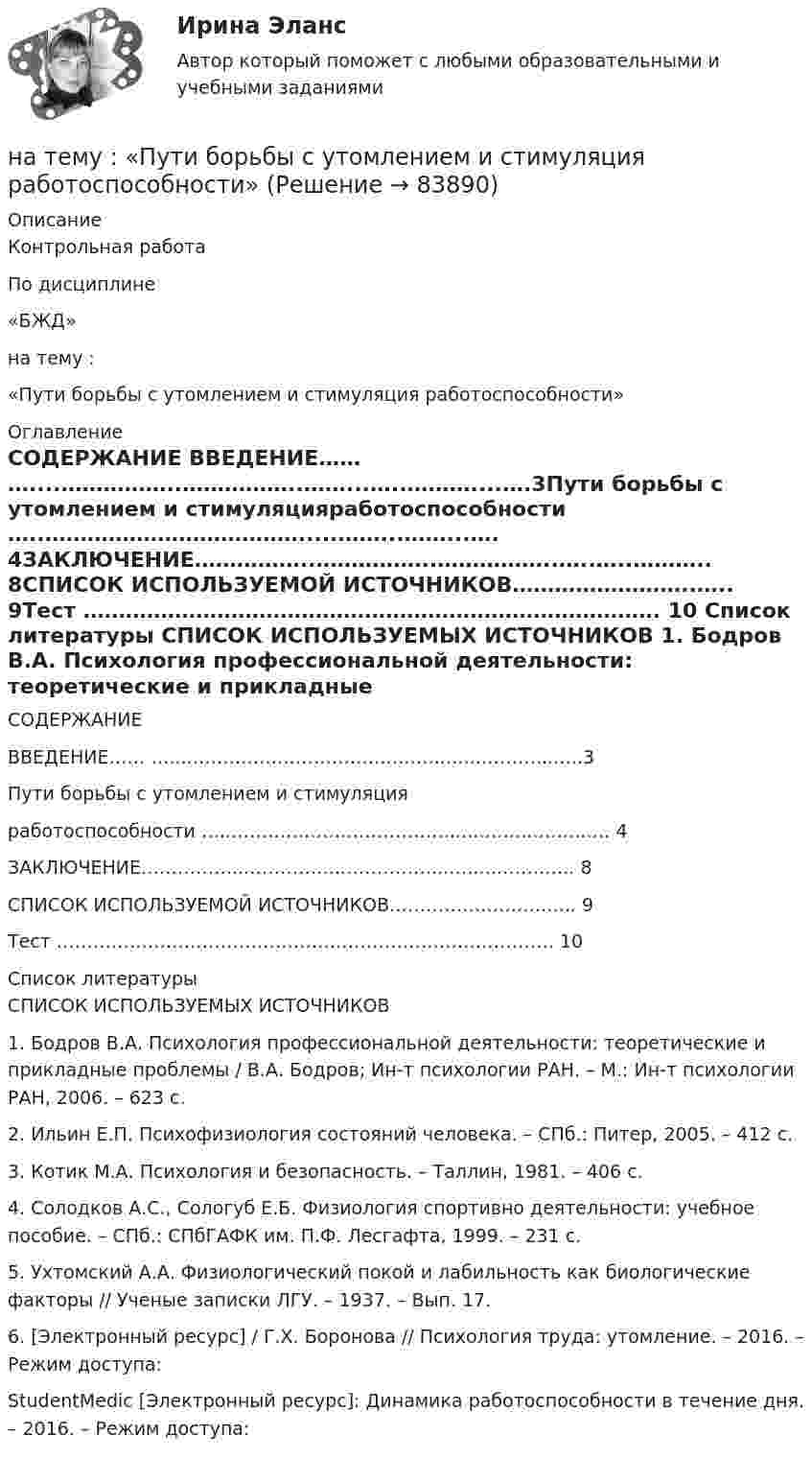      
            Описание
            Контрольная работаПо дисциплине«БЖД»на тему : «Пути борьбы с утомлением и стимуляция работоспособности» 
            Оглавление
            СОДЕРЖАНИЕ ВВЕДЕНИЕ…… …....……………..……………..……...…..………....….3Пути борьбы с утомлением и стимуляцияработоспособности …..……………………………….....……...……...…. 4ЗАКЛЮЧЕНИЕ……………..……………..……………..…..…..……….. 8СПИСОК ИСПОЛЬЗУЕМОЙ ИСТОЧНИКОВ……………………..….. 9Тест ………………………………………………………………………. 10    
            Список литературы
            СПИСОК ИСПОЛЬЗУЕМЫХ  ИСТОЧНИКОВ 1.                Бодров В.А. Психология профессиональной деятельности: теоретические и прикладные проблемы / В.А. Бодров; Ин-т психологии РАН. – М.: Ин-т психологии РАН, 2006. – 623 с.2.                Ильин Е.П. Психофизиология состояний человека. – СПб.: Питер, 2005. – 412 с.3.                Котик М.А. Психология и безопасность. – Таллин, 1981. – 406 с.4.                Солодков А.С., Сологуб Е.Б. Физиология спортивно деятельности: учебное пособие. – СПб.: СПбГАФК им. П.Ф. Лесгафта, 1999. – 231 с.5.                Ухтомский А.А. Физиологический покой и лабильность как биологические факторы // Ученые записки ЛГУ. – 1937. – Вып. 17.6.                 [Электронный ресурс] / Г.Х. Боронова // Психология труда: утомление. – 2016. – Режим доступа: StudentMedic [Электронный ресурс]: Динамика работоспособности в течение дня. – 2016. – Режим доступа:  
            
            
            на тему «Мировое соглашение»на тему :  «Пути борьбы с утомлением и стимуляция работоспособности»На территории государств Интерпол имеет посредством которых осуществляется взаимодействие.На территории Российской Федерации в г. Сочи на отдыхающего туриста, гражданина иностранного государства, было совершено вооруженного нападение, в ходе которого потерпевшему был нанесен серьезный ущерб здоровью, повлекший потерю памяти. На толкание ядра, брошенного под углом a = 30° к горизонту, затрачена работа A = 216 Дж. Через какое время t и на каком расстоянии sx от места бросания ядро упадёт на землю? Масса ядра m = 2 кг.На толстую стеклянную пластинку нанесён тонкий слой прозрачного вещества с показателем преломления n = 1,3. Пластинка освещена параллельным пучком монохроматического света с длиной волны l = 640 нм,На тонкий стеклянный клин падает в направлении нормали к его поверхности монохроматический свет (600 нм). Определите угол между поверхностями клина, если расстояние между смежными интерференционными минимумами в отраженном свете d = 4 ммНаташа Васильева, пятикурсница, обучающаяся по специальности «менеджмент организаций» устроилась на преддипломную практику на небольшое полиграфическое предприятие ООО «Альфа», директор которого поставил ей задачу «разобраться в одной проблеме и придумать что-нибудь».На тележку массой 80 кг, движущуюся со скоростью 2,9 км/ч, заскакивает человек массой 60 кг, бежавший навстречу тележке со скоростью 8 км/ч. Найти скорость тележки с человеком.На тележку массой М, движущуюся со скоростью υ, сверху падает груз, масса которого m. Определите скорость тележки после падения груза.На тело, движущееся вдоль оси ОХ, действует переменная сила F=a+bx+cx^2, направленная так же. Вычислить работу силы на пути от x=0 до x=s. Для этого построить график зависимости силы F от x, разбить путь на отрезки, такие, чтобы силу на отрезке можноНа тело действует сила F = kx2. На сколько увеличится потенциальная энергия тела при его перемещении из точки x = 0 в точку x = x1?На тело массой m = 10 кг, лежащее на наклонной плоскости (угол a равен 20°), действует горизонтально направленная сила F = 8 Н. Пренебрегая трением, определите:  1) ускорение тела;  2) силу, с которой тело давит на плоскость.на тему «Документ и его место в системе управления»  вариант № 2