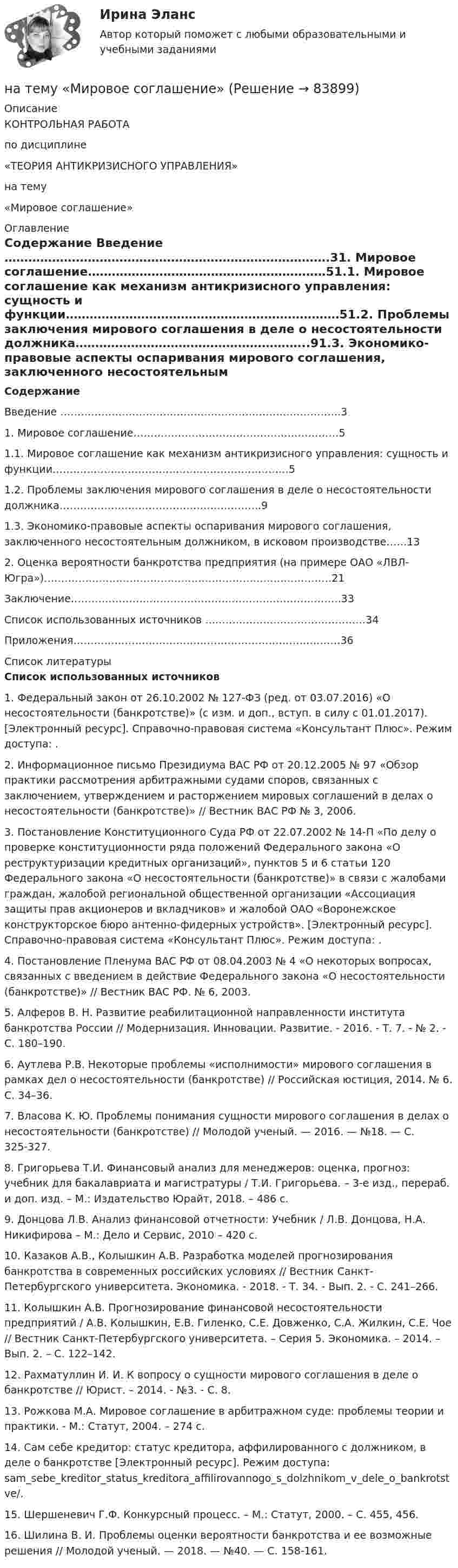      
            Описание
            КОНТРОЛЬНАЯ РАБОТАпо дисциплине«ТЕОРИЯ АНТИКРИЗИСНОГО УПРАВЛЕНИЯ»на тему«Мировое соглашение» 
            Оглавление
            Содержание Введение ……………………………………………………………………….31.                Мировое соглашение……………………………………………………51.1.         Мировое соглашение как механизм антикризисного управления: сущность и функции……………………………………………………………51.2.         Проблемы заключения мирового соглашения в деле о несостоятельности должника…………………………………………………..91.3.          Экономико-правовые аспекты оспаривания мирового соглашения, заключенного несостоятельным должником, в исковом производстве……132.                Оценка вероятности банкротства предприятия (на примере ОАО «ЛВЛ-Югра»)…………………………………………………………………………21Заключение…………………………………………………………………….33Список использованных источников …..……………………………………34Приложения……………………………………………………………………36  
            Список литературы
            Список использованных источников 1.           Федеральный закон от 26.10.2002 № 127-ФЗ (ред. от 03.07.2016) «О несостоятельности (банкротстве)» (с изм. и доп., вступ. в силу с 01.01.2017). [Электронный ресурс]. Справочно-правовая система «Консультант Плюс». Режим доступа: .2.           Информационное письмо Президиума ВАС РФ от 20.12.2005 № 97 «Обзор практики рассмотрения арбитражными судами споров, связанных с заключением, утверждением и расторжением мировых соглашений в делах о несостоятельности (банкротстве)» // Вестник ВАС РФ № 3, 2006.3.           Постановление Конституционного Суда РФ от 22.07.2002 № 14-П «По делу о проверке конституционности ряда положений Федерального закона «О реструктуризации кредитных организаций», пунктов 5 и 6 статьи 120 Федерального закона «О несостоятельности (банкротстве)» в связи с жалобами граждан, жалобой региональной общественной организации «Ассоциация защиты прав акционеров и вкладчиков» и жалобой ОАО «Воронежское конструкторское бюро антенно-фидерных устройств». [Электронный ресурс]. Справочно-правовая система «Консультант Плюс». Режим доступа: .4.           Постановление Пленума ВАС РФ от 08.04.2003 № 4 «О некоторых вопросах, связанных с введением в действие Федерального закона «О несостоятельности (банкротстве)» // Вестник ВАС РФ. № 6, 2003.5.            Алферов В. Н. Развитие реабилитационной направленности института банкротства России // Модернизация. Инновации. Развитие. - 2016. - Т. 7. - № 2. - С. 180–190.6.            Аутлева Р.В. Некоторые проблемы «исполнимости» мирового соглашения в рамках дел о несостоятельности (банкротстве) // Российская юстиция, 2014. № 6. С. 34–36. 7.            Власова К. Ю. Проблемы понимания сущности мирового соглашения в делах о несостоятельности (банкротстве) // Молодой ученый. — 2016. — №18. — С. 325-327.8.            Григорьева Т.И. Финансовый анализ для менеджеров: оценка, прогноз: учебник для бакалавриата и магистратуры / Т.И. Григорьева. – 3-е изд., перераб. и доп. изд. – М.: Издательство Юрайт, 2018. – 486 с.9.            Донцова Л.В. Анализ финансовой отчетности: Учебник / Л.В. Донцова, Н.А. Никифирова – М.: Дело и Сервис, 2010 – 420 с.10.       Казаков А.В., Колышкин А.В. Разработка моделей прогнозирования банкротства в современных российских условиях // Вестник Санкт-Петербургского университета. Экономика. - 2018. - Т. 34. - Вып. 2. - С. 241–266.11.       Колышкин А.В. Прогнозирование финансовой несостоятельности предприятий / А.В. Колышкин, Е.В. Гиленко, С.Е. Довженко, С.А. Жилкин, С.Е. Чое // Вестник Санкт-Петербургского университета. – Серия 5. Экономика. – 2014. – Вып. 2. – С. 122–142.12.       Рахматуллин И. И. К вопросу о сущности мирового соглашения в деле о банкротстве // Юрист. – 2014. - №3. - С. 8.13.       Рожкова М.А. Мировое соглашение в арбитражном суде: проблемы теории и практики. - М.: Статут, 2004. – 274 с. 14.       Сам себе кредитор: статус кредитора, аффилированного с должником, в деле о банкротстве [Электронный ресурс]. Режим доступа:  sam_sebe_kreditor_status_kreditora_affilirovannogo_s_dolzhnikom_v_dele_o_bankrotst ve/.15.       Шершеневич Г.Ф. Конкурсный процесс. – М.: Статут, 2000. – С. 455, 456. 16.       Шилина В. И. Проблемы оценки вероятности банкротства и ее возможные решения // Молодой ученый. — 2018. — №40. — С. 158-161.  
            
            
            на тему «Математическая модель. Эконометрическая модель как специфический вид вероятностно-статистической математической модели.»на тему «Мировое соглашение»на тему :  «Пути борьбы с утомлением и стимуляция работоспособности»На территории государств Интерпол имеет посредством которых осуществляется взаимодействие.На территории Российской Федерации в г. Сочи на отдыхающего туриста, гражданина иностранного государства, было совершено вооруженного нападение, в ходе которого потерпевшему был нанесен серьезный ущерб здоровью, повлекший потерю памяти. На толкание ядра, брошенного под углом a = 30° к горизонту, затрачена работа A = 216 Дж. Через какое время t и на каком расстоянии sx от места бросания ядро упадёт на землю? Масса ядра m = 2 кг.На толстую стеклянную пластинку нанесён тонкий слой прозрачного вещества с показателем преломления n = 1,3. Пластинка освещена параллельным пучком монохроматического света с длиной волны l = 640 нм,На схеме представлена    Выберите один ответ: a.Разомкнутая нерезервированная радиальная конфигурация сети. b.Радиально-магистральная резервированная конфигурация схемы сети c.Разомкнутая резервированная магистральная конфигурация сети. d.Наташа Васильева, пятикурсница, обучающаяся по специальности «менеджмент организаций» устроилась на преддипломную практику на небольшое полиграфическое предприятие ООО «Альфа», директор которого поставил ей задачу «разобраться в одной проблеме и придумать что-нибудь».На тележку массой 80 кг, движущуюся со скоростью 2,9 км/ч, заскакивает человек массой 60 кг, бежавший навстречу тележке со скоростью 8 км/ч. Найти скорость тележки с человеком.На тележку массой М, движущуюся со скоростью υ, сверху падает груз, масса которого m. Определите скорость тележки после падения груза.На тело, движущееся вдоль оси ОХ, действует переменная сила F=a+bx+cx^2, направленная так же. Вычислить работу силы на пути от x=0 до x=s. Для этого построить график зависимости силы F от x, разбить путь на отрезки, такие, чтобы силу на отрезке можноНа тело действует сила F = kx2. На сколько увеличится потенциальная энергия тела при его перемещении из точки x = 0 в точку x = x1?На тело массой m = 10 кг, лежащее на наклонной плоскости (угол a равен 20°), действует горизонтально направленная сила F = 8 Н. Пренебрегая трением, определите:  1) ускорение тела;  2) силу, с которой тело давит на плоскость.