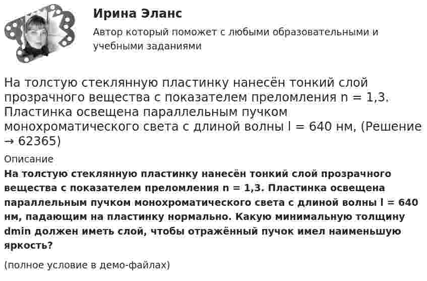     
            Описание
            На толстую стеклянную пластинку нанесён тонкий слой прозрачного вещества с показателем преломления n = 1,3. Пластинка освещена параллельным пучком монохроматического света с длиной волны l = 640 нм, падающим на пластинку нормально. Какую минимальную толщину dmin должен иметь слой, чтобы отражённый пучок имел наименьшую яркость?(полное условие в демо-файлах)   
            
            
            На толкание ядра, брошенного под углом a = 30° к горизонту, затрачена работа A = 216 Дж. Через какое время t и на каком расстоянии sx от места бросания ядро упадёт на землю? Масса ядра m = 2 кг.На толстую стеклянную пластинку нанесён тонкий слой прозрачного вещества с показателем преломления n = 1,3. Пластинка освещена параллельным пучком монохроматического света с длиной волны l = 640 нм,На тонкий стеклянный клин падает в направлении нормали к его поверхности монохроматический свет (600 нм). Определите угол между поверхностями клина, если расстояние между смежными интерференционными минимумами в отраженном свете d = 4 ммНа тонкий стеклянный клин падает нормально параллельный пучок света с длиной волны = 500 нм. Расстояние между соседними темными интерференционными полосами в отраженном свете b = 0,5 мм. Определить угол между поверхностями клина.На тонких нитях длиной 12 см подвешены шарики массой по 1 г. Точка подвеса общая. Им сообщили положительный заряд, и они разошлись на угол 45o. Определить электростатическую силу отталкивания, силу тяготения между ними и величину зарядов шариков.На тонком кольце равномерно распределен заряд с линейной плотностью заряда  0.2 кКл/см. Радиус кольца R = 15 см. На срединном перпендикуляре к плоскости кольца находится точечный заряд Q =10 нКл. Определить силу F, На тонком кольце равномерно распределен заряд с линейной плотностью заряда 20 нКл/см. Радиус кольца R= 5 см. На перпендикуляре к плоскости кольца, восставленном из его середины, находится точечный заряд q = 40 нКл. На тело действует сила F = kx2. На сколько увеличится потенциальная энергия тела при его перемещении из точки x = 0 в точку x = x1?На тело массой m = 10 кг, лежащее на наклонной плоскости (угол a равен 20°), действует горизонтально направленная сила F = 8 Н. Пренебрегая трением, определите:  1) ускорение тела;  2) силу, с которой тело давит на плоскость.на тему «Документ и его место в системе управления»  вариант № 2на тему «Математическая модель. Эконометрическая модель как специфический вид вероятностно-статистической математической модели.»на тему «Мировое соглашение»на тему :  «Пути борьбы с утомлением и стимуляция работоспособности»На территории государств Интерпол имеет посредством которых осуществляется взаимодействие.