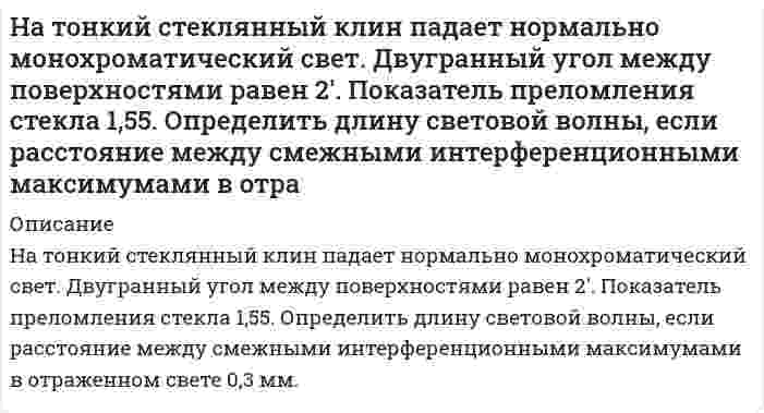      
          Описание
          На тонкий стеклянный клин по нормали к его поверхности падает монохроматический свет с длиной волны 0,6 мкм. Определить преломляющий угол клина, если расстояние между смежными интерференционными максимумами в прошедшем свете равно 4 мм.  
            
            
            На тонкий стеклянный клин по нормали к его поверхности падает монохроматический свет с длиной волны 0,6 мкм. Определить преломляющий угол клина, если расстояние между смежными интерференционными максимумами в прошедшем свете равно 4 мм.На тонкий стеклянный клин по нормали к его поверхности падает монохроматический свет с длиной волны 0,6 мкм. Определить преломляющий угол клина, если расстояние между смежными интерференционными минимумами в отраженном свете равно 4 мм.На тонкую пленку скипидара (n=1,48) падает белый свет. Под углом зрения 60 она кажется оранжевой (0,625 мкм) в отраженном свете. Каким будет казаться цвет пленки в отраженном свете при вдвое меньшем угле зрения?Натуральное число n записано различными цифрами, сумма которых равна 19. Научные дискуссии о сущности предмета, метода и задач экономического анализа деятельности хозяйствующего субъектаНа фирму должна приехать проверка из центрального офиса.На фондовой бирже продаются акции 5 предприятий. Сколькими способами можно приобрести 20 акций?На схеме, показанной на рис. 6.5, сопротивления R1 = R2 = R3 = R4 = 1000 Ом, ε1 = 1,5 В, ε2 = 1,8 В. Определить токи в сопротивлениях.На счетчике написано «1 кВт∙ч – 2500 оборотов диска». Определить потребляемую мощность, если диск счетчика сделал за 30 секунд 90 оборотов.На титрование 20,00 мл раствора MgSO4, приготовленного из 1,5250 г безводного MgSO4 в мерной колбе вместимостью 500 мл, расходуется 19,55 мл раствора комплексона III. Определите молярную концентрацию эквивалента комплексона III.На титрование 200 мл водопроводной воды израсходовали 12,8 мл раствора соляной кислоты с титром, равным 0,0035 г/мл. Определите жесткость воды.На титрование 25,00 мл раствора нитрата кальция (молярная концентрация эквивалента Ca(NO3)2 равна 0,01059 моль/л) израсходовано 26,47 мл раствора комплексона III. Определите титр раствора комплексона III.На титрование 25 мл раствора едкого натрия (TNaOH/HCl = 0,0049044 г/мл) расходуется 25 мл раствора соляной кислоты. Найти нормальность раствора соляной кислоты.На титрование раствора, полученного из навески щавелевой кислоты массой 0,1371 г. израсходовано 22,10 мл 0,09842 М NaOH. Сколько молекул кристаллизационной воды содержалось в исходном препарате кислоты.