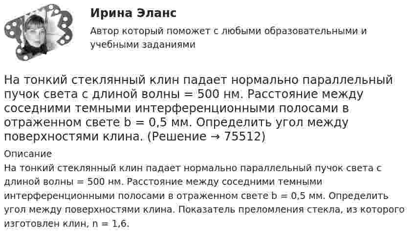      
            Описание
            На тонкий стеклянный клин падает нормально параллельный пучок света с длиной волны = 500 нм. Расстояние между соседними темными интерференционными полосами в отраженном свете b = 0,5 мм. Определить угол между поверхностями клина. Показатель преломления стекла, из которого изготовлен клин, n = 1,6.   
            
            
            На тонкий стеклянный клин падает в направлении нормали к его поверхности монохроматический свет (600 нм). Определите угол между поверхностями клина, если расстояние между смежными интерференционными минимумами в отраженном свете d = 4 ммНа тонкий стеклянный клин падает нормально параллельный пучок света с длиной волны = 500 нм. Расстояние между соседними темными интерференционными полосами в отраженном свете b = 0,5 мм. Определить угол между поверхностями клина.На тонких нитях длиной 12 см подвешены шарики массой по 1 г. Точка подвеса общая. Им сообщили положительный заряд, и они разошлись на угол 45o. Определить электростатическую силу отталкивания, силу тяготения между ними и величину зарядов шариков.На тонком кольце равномерно распределен заряд с линейной плотностью заряда  0.2 кКл/см. Радиус кольца R = 15 см. На срединном перпендикуляре к плоскости кольца находится точечный заряд Q =10 нКл. Определить силу F, На тонком кольце равномерно распределен заряд с линейной плотностью заряда 20 нКл/см. Радиус кольца R= 5 см. На перпендикуляре к плоскости кольца, восставленном из его середины, находится точечный заряд q = 40 нКл. На тонком кольце равномерно распределён заряд с линейной плотностью заряда t = 0,2 нКл/см. Радиус кольца R = 15 см. На перпендикуляре к плоскости кольца, восстановленном из его середины, находится точечный зарядНа тонком стержне длиной l = 30 см укреплены два одинаковых грузика: один – в середине стержня, другой – на одном из его концов. Стержень с грузиками колеблется около горизонтальной оси, проходящей через свободный конец стержня.на тему «Документ и его место в системе управления»  вариант № 2на тему «Математическая модель. Эконометрическая модель как специфический вид вероятностно-статистической математической модели.»на тему «Мировое соглашение»на тему :  «Пути борьбы с утомлением и стимуляция работоспособности»На территории государств Интерпол имеет посредством которых осуществляется взаимодействие.На территории Российской Федерации в г. Сочи на отдыхающего туриста, гражданина иностранного государства, было совершено вооруженного нападение, в ходе которого потерпевшему был нанесен серьезный ущерб здоровью, повлекший потерю памяти. На толкание ядра, брошенного под углом a = 30° к горизонту, затрачена работа A = 216 Дж. Через какое время t и на каком расстоянии sx от места бросания ядро упадёт на землю? Масса ядра m = 2 кг.