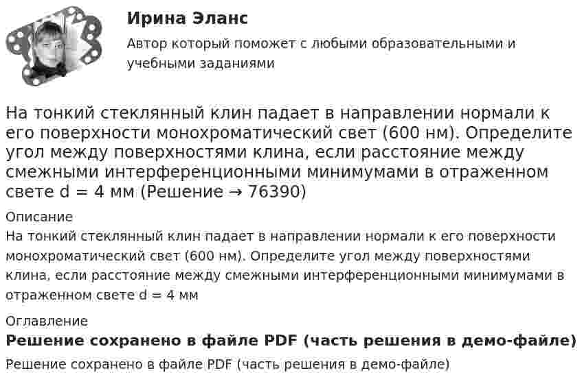     
            Описание
            На тонкий стеклянный клин падает в направлении нормали к его поверхности монохроматический свет (600 нм). Определите угол между поверхностями клина, если расстояние между смежными интерференционными минимумами в отраженном свете d = 4 мм 
            Оглавление
            Решение сохранено в файле PDF (часть решения в демо-файле)  
            
            
            На толстую стеклянную пластинку нанесён тонкий слой прозрачного вещества с показателем преломления n = 1,3. Пластинка освещена параллельным пучком монохроматического света с длиной волны l = 640 нм,На тонкий стеклянный клин падает в направлении нормали к его поверхности монохроматический свет (600 нм). Определите угол между поверхностями клина, если расстояние между смежными интерференционными минимумами в отраженном свете d = 4 ммНа тонкий стеклянный клин падает нормально параллельный пучок света с длиной волны = 500 нм. Расстояние между соседними темными интерференционными полосами в отраженном свете b = 0,5 мм. Определить угол между поверхностями клина.На тонких нитях длиной 12 см подвешены шарики массой по 1 г. Точка подвеса общая. Им сообщили положительный заряд, и они разошлись на угол 45o. Определить электростатическую силу отталкивания, силу тяготения между ними и величину зарядов шариков.На тонком кольце равномерно распределен заряд с линейной плотностью заряда  0.2 кКл/см. Радиус кольца R = 15 см. На срединном перпендикуляре к плоскости кольца находится точечный заряд Q =10 нКл. Определить силу F, На тонком кольце равномерно распределен заряд с линейной плотностью заряда 20 нКл/см. Радиус кольца R= 5 см. На перпендикуляре к плоскости кольца, восставленном из его середины, находится точечный заряд q = 40 нКл. На тонком кольце равномерно распределён заряд с линейной плотностью заряда t = 0,2 нКл/см. Радиус кольца R = 15 см. На перпендикуляре к плоскости кольца, восстановленном из его середины, находится точечный зарядНа тело массой m = 10 кг, лежащее на наклонной плоскости (угол a равен 20°), действует горизонтально направленная сила F = 8 Н. Пренебрегая трением, определите:  1) ускорение тела;  2) силу, с которой тело давит на плоскость.на тему «Документ и его место в системе управления»  вариант № 2на тему «Математическая модель. Эконометрическая модель как специфический вид вероятностно-статистической математической модели.»на тему «Мировое соглашение»на тему :  «Пути борьбы с утомлением и стимуляция работоспособности»На территории государств Интерпол имеет посредством которых осуществляется взаимодействие.На территории Российской Федерации в г. Сочи на отдыхающего туриста, гражданина иностранного государства, было совершено вооруженного нападение, в ходе которого потерпевшему был нанесен серьезный ущерб здоровью, повлекший потерю памяти. 