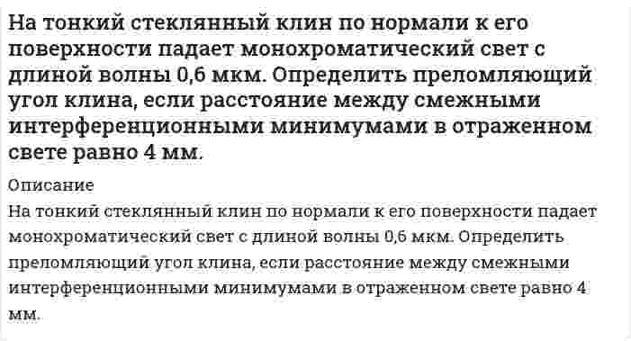      
          Описание
           На тонкую пленку скипидара (n=1,48) падает белый свет. Под углом зрения 60 она кажется оранжевой (0,625 мкм) в отраженном свете. Каким будет казаться цвет пленки в отраженном свете при вдвое меньшем угле зрения?  
            
            
            На тонкую пленку скипидара (n=1,48) падает белый свет. Под углом зрения 60 она кажется оранжевой (0,625 мкм) в отраженном свете. Каким будет казаться цвет пленки в отраженном свете при вдвое меньшем угле зрения?Натуральное число n записано различными цифрами, сумма которых равна 19. Научные дискуссии о сущности предмета, метода и задач экономического анализа деятельности хозяйствующего субъектаНа фирму должна приехать проверка из центрального офиса.На фондовой бирже продаются акции 5 предприятий. Сколькими способами можно приобрести 20 акций?На фотодиод с чувствительностью S1 падает световой поток Ф, в результате чего показание вольтметра изменилось на величину ∆U . Значения S1, ∆U, h21Э и RК приведены в таблице. Рассчитать световой поток Ф.На фотонной ракете. Задача по физикеНа титрование 20,00 мл раствора MgSO4, приготовленного из 1,5250 г безводного MgSO4 в мерной колбе вместимостью 500 мл, расходуется 19,55 мл раствора комплексона III. Определите молярную концентрацию эквивалента комплексона III.На титрование 200 мл водопроводной воды израсходовали 12,8 мл раствора соляной кислоты с титром, равным 0,0035 г/мл. Определите жесткость воды.На титрование 25,00 мл раствора нитрата кальция (молярная концентрация эквивалента Ca(NO3)2 равна 0,01059 моль/л) израсходовано 26,47 мл раствора комплексона III. Определите титр раствора комплексона III.На титрование 25 мл раствора едкого натрия (TNaOH/HCl = 0,0049044 г/мл) расходуется 25 мл раствора соляной кислоты. Найти нормальность раствора соляной кислоты.На титрование раствора, полученного из навески щавелевой кислоты массой 0,1371 г. израсходовано 22,10 мл 0,09842 М NaOH. Сколько молекул кристаллизационной воды содержалось в исходном препарате кислоты.На тонкий стеклянный клин падает нормально монохроматический свет. Двугранный угол между поверхностями равен 2'. Показатель преломления стекла 1,55. Определить длину световой волны, если расстояние между смежными интерференционными максимумами в отраНа тонкий стеклянный клин по нормали к его поверхности падает монохроматический свет с длиной волны 0,6 мкм. Определить преломляющий угол клина, если расстояние между смежными интерференционными максимумами в прошедшем свете равно 4 мм.