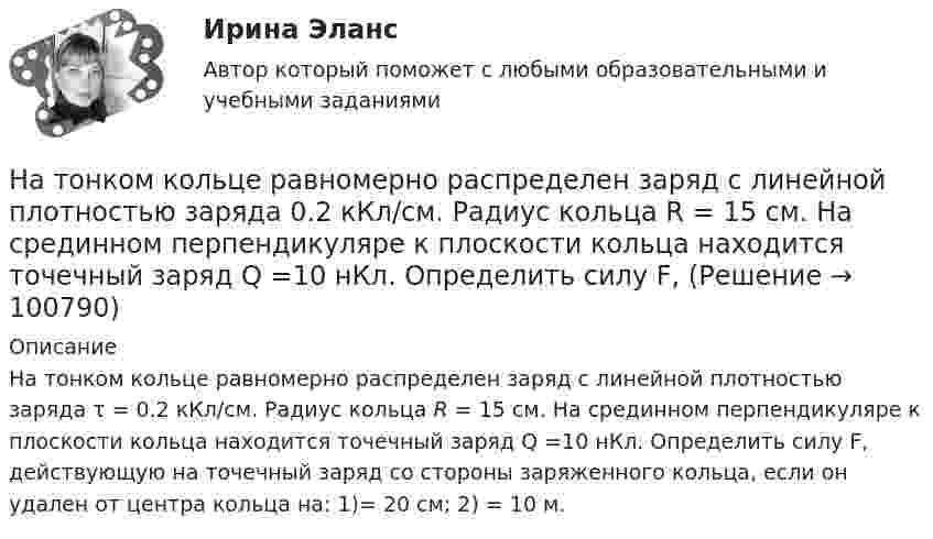      
            Описание
            На тонком кольце равномерно распределен заряд с ли­нейной плотностью заряда τ = 0.2 кКл/см. Радиус кольца R = 15 см. На срединном перпендикуляре к плоскости кольца находится точеч­ный заряд Q =10 нКл. Определить силу F, действующую на точеч­ный заряд со стороны заряженного кольца, если он удален от центра кольца на: 1)= 20 см; 2) = 10 м.   
            
            
            На тонких нитях длиной 12 см подвешены шарики массой по 1 г. Точка подвеса общая. Им сообщили положительный заряд, и они разошлись на угол 45o. Определить электростатическую силу отталкивания, силу тяготения между ними и величину зарядов шариков.На тонком кольце равномерно распределен заряд с линейной плотностью заряда  0.2 кКл/см. Радиус кольца R = 15 см. На срединном перпендикуляре к плоскости кольца находится точечный заряд Q =10 нКл. Определить силу F, На тонком кольце равномерно распределен заряд с линейной плотностью заряда 20 нКл/см. Радиус кольца R= 5 см. На перпендикуляре к плоскости кольца, восставленном из его середины, находится точечный заряд q = 40 нКл. На тонком кольце равномерно распределён заряд с линейной плотностью заряда t = 0,2 нКл/см. Радиус кольца R = 15 см. На перпендикуляре к плоскости кольца, восстановленном из его середины, находится точечный зарядНа тонком стержне длиной l = 30 см укреплены два одинаковых грузика: один – в середине стержня, другой – на одном из его концов. Стержень с грузиками колеблется около горизонтальной оси, проходящей через свободный конец стержня.На тонкую глицериновую пленку толщиной d = 1,5 мкм нормально к ее поверхности падает белый свет. Определить длины волн  лучей видимого участка спектра <0,8 мкм), которые будут ослаблены в результате интерференции.На тонкую глицериновую пленку толщиной d = l,5 мкм нормально к ее поверхности падает белый свет. Определить длины волн   лучей видимого участка спектра (0,4 мкм     0,8 мкм), которые будут ослаблены в результате интерференции.на тему «Мировое соглашение»на тему :  «Пути борьбы с утомлением и стимуляция работоспособности»На территории государств Интерпол имеет посредством которых осуществляется взаимодействие.На территории Российской Федерации в г. Сочи на отдыхающего туриста, гражданина иностранного государства, было совершено вооруженного нападение, в ходе которого потерпевшему был нанесен серьезный ущерб здоровью, повлекший потерю памяти. На толкание ядра, брошенного под углом a = 30° к горизонту, затрачена работа A = 216 Дж. Через какое время t и на каком расстоянии sx от места бросания ядро упадёт на землю? Масса ядра m = 2 кг.На толстую стеклянную пластинку нанесён тонкий слой прозрачного вещества с показателем преломления n = 1,3. Пластинка освещена параллельным пучком монохроматического света с длиной волны l = 640 нм,На тонкий стеклянный клин падает в направлении нормали к его поверхности монохроматический свет (600 нм). Определите угол между поверхностями клина, если расстояние между смежными интерференционными минимумами в отраженном свете d = 4 мм