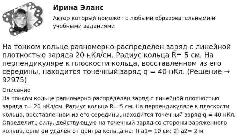      
            Описание
            На тонком кольце равномерно распределен заряд с линей­ной плотностью заряда τ= 20 нКл/см. Радиус кольца R= 5 см. На перпендикуляре к плоскости кольца, восставленном из его середины, находится точечный заряд q = 40 нКл. Определить силу, действую­щую на точечный заряд со стороны заряженного кольца, если он уда­лен от центра кольца на: I) а1= 10 см; 2) а2= 2 м.   
            
            
            На тонком кольце равномерно распределен заряд с линейной плотностью заряда  0.2 кКл/см. Радиус кольца R = 15 см. На срединном перпендикуляре к плоскости кольца находится точечный заряд Q =10 нКл. Определить силу F, На тонком кольце равномерно распределен заряд с линейной плотностью заряда 20 нКл/см. Радиус кольца R= 5 см. На перпендикуляре к плоскости кольца, восставленном из его середины, находится точечный заряд q = 40 нКл. На тонком кольце равномерно распределён заряд с линейной плотностью заряда t = 0,2 нКл/см. Радиус кольца R = 15 см. На перпендикуляре к плоскости кольца, восстановленном из его середины, находится точечный зарядНа тонком стержне длиной l = 30 см укреплены два одинаковых грузика: один – в середине стержня, другой – на одном из его концов. Стержень с грузиками колеблется около горизонтальной оси, проходящей через свободный конец стержня.На тонкую глицериновую пленку толщиной d = 1,5 мкм нормально к ее поверхности падает белый свет. Определить длины волн  лучей видимого участка спектра <0,8 мкм), которые будут ослаблены в результате интерференции.На тонкую глицериновую пленку толщиной d = l,5 мкм нормально к ее поверхности падает белый свет. Определить длины волн   лучей видимого участка спектра (0,4 мкм     0,8 мкм), которые будут ослаблены в результате интерференции.На тонкую глицериновую пленку толщиной h = 1,5 мкм нормально к ее поверхности падает белый свет. Определить длины волн лучей видимого  участка спектра (0,75   0,4) мкм, которые будут ослаблены в результате интерференции. на тему :  «Пути борьбы с утомлением и стимуляция работоспособности»На территории государств Интерпол имеет посредством которых осуществляется взаимодействие.На территории Российской Федерации в г. Сочи на отдыхающего туриста, гражданина иностранного государства, было совершено вооруженного нападение, в ходе которого потерпевшему был нанесен серьезный ущерб здоровью, повлекший потерю памяти. На толкание ядра, брошенного под углом a = 30° к горизонту, затрачена работа A = 216 Дж. Через какое время t и на каком расстоянии sx от места бросания ядро упадёт на землю? Масса ядра m = 2 кг.На толстую стеклянную пластинку нанесён тонкий слой прозрачного вещества с показателем преломления n = 1,3. Пластинка освещена параллельным пучком монохроматического света с длиной волны l = 640 нм,На тонкий стеклянный клин падает в направлении нормали к его поверхности монохроматический свет (600 нм). Определите угол между поверхностями клина, если расстояние между смежными интерференционными минимумами в отраженном свете d = 4 ммНа тонкий стеклянный клин падает нормально параллельный пучок света с длиной волны = 500 нм. Расстояние между соседними темными интерференционными полосами в отраженном свете b = 0,5 мм. Определить угол между поверхностями клина.