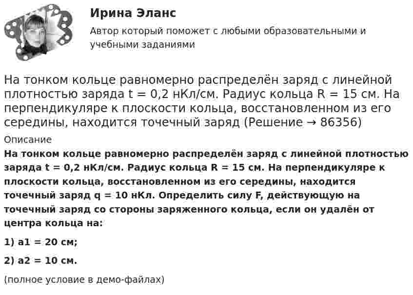     
            Описание
            На тонком кольце равномерно распределён заряд с линейной плотностью заряда t = 0,2 нКл/см. Радиус кольца R = 15 см. На перпендикуляре к плоскости кольца, восстановленном из его середины, находится точечный заряд q = 10 нКл. Определить силу F, действующую на точечный заряд со стороны заряженного кольца, если он удалён от центра кольца на:1) a1 = 20 см;2) a2 = 10 см.(полное условие в демо-файлах)   
            
            
            На тонком кольце равномерно распределен заряд с линейной плотностью заряда 20 нКл/см. Радиус кольца R= 5 см. На перпендикуляре к плоскости кольца, восставленном из его середины, находится точечный заряд q = 40 нКл. На тонком кольце равномерно распределён заряд с линейной плотностью заряда t = 0,2 нКл/см. Радиус кольца R = 15 см. На перпендикуляре к плоскости кольца, восстановленном из его середины, находится точечный зарядНа тонком стержне длиной l = 30 см укреплены два одинаковых грузика: один – в середине стержня, другой – на одном из его концов. Стержень с грузиками колеблется около горизонтальной оси, проходящей через свободный конец стержня.На тонкую глицериновую пленку толщиной d = 1,5 мкм нормально к ее поверхности падает белый свет. Определить длины волн  лучей видимого участка спектра <0,8 мкм), которые будут ослаблены в результате интерференции.На тонкую глицериновую пленку толщиной d = l,5 мкм нормально к ее поверхности падает белый свет. Определить длины волн   лучей видимого участка спектра (0,4 мкм     0,8 мкм), которые будут ослаблены в результате интерференции.На тонкую глицериновую пленку толщиной h = 1,5 мкм нормально к ее поверхности падает белый свет. Определить длины волн лучей видимого  участка спектра (0,75   0,4) мкм, которые будут ослаблены в результате интерференции. На тонкую пленку (n=1,33) падает пучок белого света. Угол падения =52. При какой толщине пленки зеркально отраженный свет будет наиболее сильно окрашен в желтый цвет (0,6 мкм)?На территории государств Интерпол имеет посредством которых осуществляется взаимодействие.На территории Российской Федерации в г. Сочи на отдыхающего туриста, гражданина иностранного государства, было совершено вооруженного нападение, в ходе которого потерпевшему был нанесен серьезный ущерб здоровью, повлекший потерю памяти. На толкание ядра, брошенного под углом a = 30° к горизонту, затрачена работа A = 216 Дж. Через какое время t и на каком расстоянии sx от места бросания ядро упадёт на землю? Масса ядра m = 2 кг.На толстую стеклянную пластинку нанесён тонкий слой прозрачного вещества с показателем преломления n = 1,3. Пластинка освещена параллельным пучком монохроматического света с длиной волны l = 640 нм,На тонкий стеклянный клин падает в направлении нормали к его поверхности монохроматический свет (600 нм). Определите угол между поверхностями клина, если расстояние между смежными интерференционными минимумами в отраженном свете d = 4 ммНа тонкий стеклянный клин падает нормально параллельный пучок света с длиной волны = 500 нм. Расстояние между соседними темными интерференционными полосами в отраженном свете b = 0,5 мм. Определить угол между поверхностями клина.На тонких нитях длиной 12 см подвешены шарики массой по 1 г. Точка подвеса общая. Им сообщили положительный заряд, и они разошлись на угол 45o. Определить электростатическую силу отталкивания, силу тяготения между ними и величину зарядов шариков.