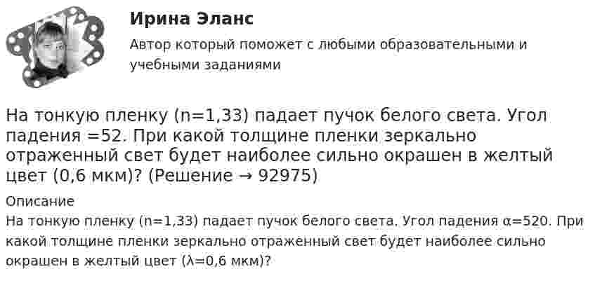      
            Описание
            На тонкую пленку (n=1,33) падает пучок белого света. Угол падения α=520. При какой толщине пленки зеркально отраженный свет будет наиболее сильно окрашен в желтый цвет (λ=0,6 мкм)?   
            
            
            На тонкую глицериновую пленку толщиной h = 1,5 мкм нормально к ее поверхности падает белый свет. Определить длины волн лучей видимого  участка спектра (0,75   0,4) мкм, которые будут ослаблены в результате интерференции. На тонкую пленку (n=1,33) падает пучок белого света. Угол падения =52. При какой толщине пленки зеркально отраженный свет будет наиболее сильно окрашен в желтый цвет (0,6 мкм)?На тонкую пленку в направлении нормали к ее поверхности падает монохроматический свет с длиной волны 500 нм. Отраженный от неё свет максимально усилен вследствие интерференции. Определить минимальную На тонкую пленку в направлении нормали к ее поверхности падает монохроматический свет с длиной волны = 500 нм. Отраженный от нее свет максимально усилен вследствие интерференции. Определить минимальную толщину dmin пленки, еслиНа тонкую пленку скипидара (n=1,48) падает белый свет. Под углом зрения 60 она кажется оранжевой (l=0,625 мкм) в отраженном свете. Каким будет казаться цвет пленки в отраженном свете при вдвое меньшем угле зрения?На тонкую стеклянную пластинку, покрытую очень тонкой плёнкой, показатель преломления n2 вещества которой равен 1,4, падает нормально направленный пучок монохроматического света (l = 0,6 мкм). На точечный заряд величиной 120 мкКл в некоторой точке электрического поля действует сила 90 мН. Чему равна напряжённость поля в этой точке?На тонкий стеклянный клин падает нормально параллельный пучок света с длиной волны = 500 нм. Расстояние между соседними темными интерференционными полосами в отраженном свете b = 0,5 мм. Определить угол между поверхностями клина.На тонких нитях длиной 12 см подвешены шарики массой по 1 г. Точка подвеса общая. Им сообщили положительный заряд, и они разошлись на угол 45o. Определить электростатическую силу отталкивания, силу тяготения между ними и величину зарядов шариков.На тонком кольце равномерно распределен заряд с линейной плотностью заряда  0.2 кКл/см. Радиус кольца R = 15 см. На срединном перпендикуляре к плоскости кольца находится точечный заряд Q =10 нКл. Определить силу F, На тонком кольце равномерно распределен заряд с линейной плотностью заряда 20 нКл/см. Радиус кольца R= 5 см. На перпендикуляре к плоскости кольца, восставленном из его середины, находится точечный заряд q = 40 нКл. На тонком кольце равномерно распределён заряд с линейной плотностью заряда t = 0,2 нКл/см. Радиус кольца R = 15 см. На перпендикуляре к плоскости кольца, восстановленном из его середины, находится точечный зарядНа тонком стержне длиной l = 30 см укреплены два одинаковых грузика: один – в середине стержня, другой – на одном из его концов. Стержень с грузиками колеблется около горизонтальной оси, проходящей через свободный конец стержня.На тонкую глицериновую пленку толщиной d = 1,5 мкм нормально к ее поверхности падает белый свет. Определить длины волн  лучей видимого участка спектра <0,8 мкм), которые будут ослаблены в результате интерференции.