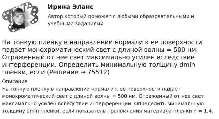      
            Описание
            На тонкую пленку в направлении нормали к ее поверхности падает монохроматический свет с длиной волны = 500 нм. Отраженный от нее свет максимально усилен вследствие интерференции. Определить минимальную толщину dmin пленки, если показатель преломления материала пленки n = 1,4.   
            
            
            На тонкую пленку в направлении нормали к ее поверхности падает монохроматический свет с длиной волны 500 нм. Отраженный от неё свет максимально усилен вследствие интерференции. Определить минимальную На тонкую пленку в направлении нормали к ее поверхности падает монохроматический свет с длиной волны = 500 нм. Отраженный от нее свет максимально усилен вследствие интерференции. Определить минимальную толщину dmin пленки, еслиНа тонкую пленку скипидара (n=1,48) падает белый свет. Под углом зрения 60 она кажется оранжевой (l=0,625 мкм) в отраженном свете. Каким будет казаться цвет пленки в отраженном свете при вдвое меньшем угле зрения?На тонкую стеклянную пластинку, покрытую очень тонкой плёнкой, показатель преломления n2 вещества которой равен 1,4, падает нормально направленный пучок монохроматического света (l = 0,6 мкм). На точечный заряд величиной 120 мкКл в некоторой точке электрического поля действует сила 90 мН. Чему равна напряжённость поля в этой точке?На третьем этапе формирования налогового учета его системы …Натуральная величина угла наклона горизонтали к фронтальной плоскости проекций на чертеже расположена междуНа тонком кольце равномерно распределен заряд с линейной плотностью заряда  0.2 кКл/см. Радиус кольца R = 15 см. На срединном перпендикуляре к плоскости кольца находится точечный заряд Q =10 нКл. Определить силу F, На тонком кольце равномерно распределен заряд с линейной плотностью заряда 20 нКл/см. Радиус кольца R= 5 см. На перпендикуляре к плоскости кольца, восставленном из его середины, находится точечный заряд q = 40 нКл. На тонком кольце равномерно распределён заряд с линейной плотностью заряда t = 0,2 нКл/см. Радиус кольца R = 15 см. На перпендикуляре к плоскости кольца, восстановленном из его середины, находится точечный зарядНа тонком стержне длиной l = 30 см укреплены два одинаковых грузика: один – в середине стержня, другой – на одном из его концов. Стержень с грузиками колеблется около горизонтальной оси, проходящей через свободный конец стержня.На тонкую глицериновую пленку толщиной d = 1,5 мкм нормально к ее поверхности падает белый свет. Определить длины волн  лучей видимого участка спектра <0,8 мкм), которые будут ослаблены в результате интерференции.На тонкую глицериновую пленку толщиной d = l,5 мкм нормально к ее поверхности падает белый свет. Определить длины волн   лучей видимого участка спектра (0,4 мкм     0,8 мкм), которые будут ослаблены в результате интерференции.На тонкую глицериновую пленку толщиной h = 1,5 мкм нормально к ее поверхности падает белый свет. Определить длины волн лучей видимого  участка спектра (0,75   0,4) мкм, которые будут ослаблены в результате интерференции. 
