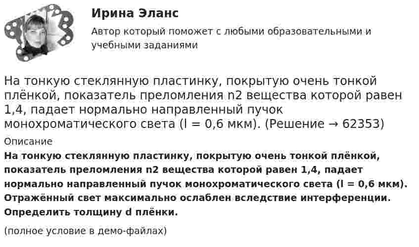     
            Описание
            На тонкую стеклянную пластинку, покрытую очень тонкой плёнкой, показатель преломления n2 вещества которой равен 1,4, падает нормально направленный пучок монохроматического света (l = 0,6 мкм). Отражённый свет максимально ослаблен вследствие интерференции. Определить толщину d плёнки.(полное условие в демо-файлах)   
            
            
            На тонкую пленку скипидара (n=1,48) падает белый свет. Под углом зрения 60 она кажется оранжевой (l=0,625 мкм) в отраженном свете. Каким будет казаться цвет пленки в отраженном свете при вдвое меньшем угле зрения?На тонкую стеклянную пластинку, покрытую очень тонкой плёнкой, показатель преломления n2 вещества которой равен 1,4, падает нормально направленный пучок монохроматического света (l = 0,6 мкм). На точечный заряд величиной 120 мкКл в некоторой точке электрического поля действует сила 90 мН. Чему равна напряжённость поля в этой точке?На третьем этапе формирования налогового учета его системы …Натуральная величина угла наклона горизонтали к фронтальной плоскости проекций на чертеже расположена междуНатуральная величина угла наклона прямой общего положения, которая определяется способом прямоугольного треугольника, расположена междуНатуральные доходы в личном бюджете преобладают у …На тонком кольце равномерно распределён заряд с линейной плотностью заряда t = 0,2 нКл/см. Радиус кольца R = 15 см. На перпендикуляре к плоскости кольца, восстановленном из его середины, находится точечный зарядНа тонком стержне длиной l = 30 см укреплены два одинаковых грузика: один – в середине стержня, другой – на одном из его концов. Стержень с грузиками колеблется около горизонтальной оси, проходящей через свободный конец стержня.На тонкую глицериновую пленку толщиной d = 1,5 мкм нормально к ее поверхности падает белый свет. Определить длины волн  лучей видимого участка спектра <0,8 мкм), которые будут ослаблены в результате интерференции.На тонкую глицериновую пленку толщиной d = l,5 мкм нормально к ее поверхности падает белый свет. Определить длины волн   лучей видимого участка спектра (0,4 мкм     0,8 мкм), которые будут ослаблены в результате интерференции.На тонкую глицериновую пленку толщиной h = 1,5 мкм нормально к ее поверхности падает белый свет. Определить длины волн лучей видимого  участка спектра (0,75   0,4) мкм, которые будут ослаблены в результате интерференции. На тонкую пленку (n=1,33) падает пучок белого света. Угол падения =52. При какой толщине пленки зеркально отраженный свет будет наиболее сильно окрашен в желтый цвет (0,6 мкм)?На тонкую пленку в направлении нормали к ее поверхности падает монохроматический свет с длиной волны 500 нм. Отраженный от неё свет максимально усилен вследствие интерференции. Определить минимальную 