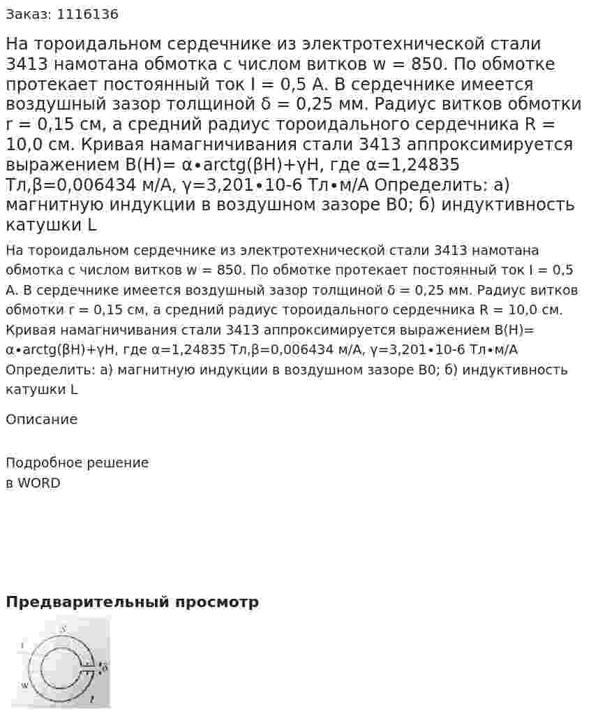 На тороидальном сердечнике из электротехнической стали 3413 намотана обмотка с числом витков w = 850. По обмотке протекает постоянный ток I = 0,5 А.  В сердечнике имеется воздушный зазор толщиной δ = 0,25 мм. Радиус витков обмотки r = 0,15 см, а средний радиус тороидального сердечника R = 10,0 см. Кривая намагничивания стали 3413 аппроксимируется выражением B(H)= α∙arctg(βH)+γH,  где α=1,24835 Тл,β=0,006434 м/А, γ=3,201∙10-6  Тл∙м/А  Определить:  а) магнитную индукции в воздушном зазоре B0;  б) индуктивность катушки L 