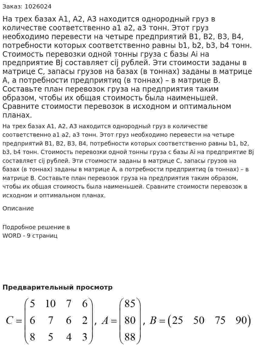На трех базах А1, А2, А3 находится однородный груз в количестве соответственно а1 а2, а3 тонн. Этот груз необходимо перевести на четыре предприятий В1, В2, В3, В4, потребности которых соответственно равны b1, b2, b3, b4 тонн. Стоимость перевозки одной тонны груза с базы Ai на предприятие Bj составляет cij рублей. Эти стоимости заданы в матрице С, запасы грузов на базах (в тоннах) заданы в матрице А, а потребности предприятиq (в тоннах) – в матрице В. Составьте план перевозок груза на предприятия таким образом, чтобы их общая стоимость была наименьшей. Сравните стоимости перевозок в исходном и оптимальном планах. 