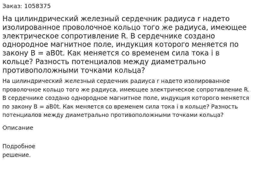 На цилиндрический железный сердечник радиуса r надето изолированное проволочное кольцо того же радиуса, имеющее электрическое сопротивление R. В сердечнике создано однородное магнитное поле, индукция которого меняется по закону В = aB0t. Как меняется со временем сила тока i в кольце? Разность потенциалов между диаметрально противоположными точками кольца?  