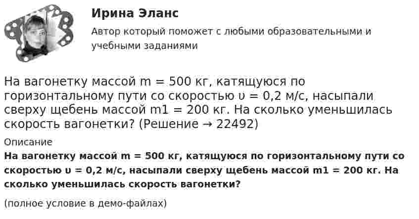     
          Описание
          На вагонетку массой m = 500 кг, катящуюся по горизонтальному пути со скоростью υ = 0,2 м/с, насыпали сверху щебень массой m1 = 200 кг. На сколько уменьшилась скорость вагонетки?(полное условие в демо-файлах)  
            
            
            На вагонетку массой 800 кг, движущуюся по горизонтальному пути со скоростью 0,2 м/с, насыпали сверху 200 кг щебня. Насколько при этом изменилась скорость вагонетки?На вагонетку массой m = 500 кг, катящуюся по горизонтальному пути со скоростью υ = 0,2 м/с, насыпали сверху щебень массой m1 = 200 кг. На сколько уменьшилась скорость вагонетки?На вагонетку массой m = 600 кг, катящуюся по горизонтальному пути со скоростью V = 0,3 м/с, насыпали сверху щебень массой m1 = 300 кг. На сколько уменьшилась скорость вагонетки?На вал массой m1 = 20 кг, который может вращаться вокруг своей оси, намотана нить. К концу нити привязан груз массой m2 = 10 кг. Определите расстояние, пройденное грузом за первые 2 с его движения.На вал радиусом R = 10 см намотана нить, к которой привязана гиря. Двигаясь равноускоренно, гиря за t = 20 с от начала движения опустилась на h = 2 м. Найти угловую скорость и угловое ускорение вала в этот момент.Наверное, мало кто в наше время может представить современную жизнь без ИнтернетаНа вероятность попадания рыцаря хотя бы раз С++Наблюдатель, стоящий на станции, слышит гудок проходящего электровоза. Когда электровоз приближается, частота звуковых колебаний гудка равна v1, а когда удаляется – v2. Принимая, что скорость и звука известна, определите:Наблюдение – средство ознакомления с явлениями живой природы детей среднего дошкольного возрастаНаблюдение-это метод познания психолого-педагогических явлений, который основан на ...Набор личностно-поведенческих характеристик, обусловливающих  эффективность лидера, – это … Тип ответа: Текстовый ответ Набор мер, позволяющих делать выводы о несоответствии внутренней среды маркетинга внешнему окружению или о внутренних несоответствиях, – это …Набор различных идей и концепций, а также научных теорий, которые комплексно изучают вопросы правового характера, связанные с осуществлением предпринимательской деятельности, и которые направлены на реформирование российского современного законодателНабор слов или новых значений существующих слов, употребляемых в различных группах, - это ...