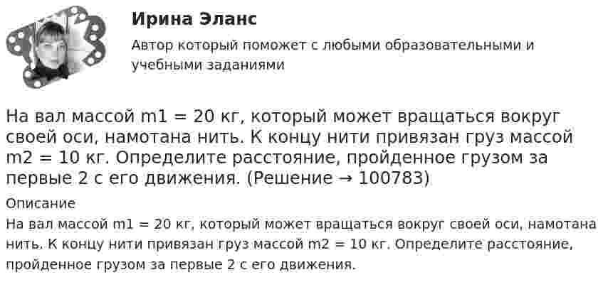      
            Описание
            На вал массой m1 = 20 кг, который может вращаться вокруг своей оси, намотана нить. К концу нити привязан груз массой m2 = 10 кг. Определите расстояние, пройденное грузом за первые 2 с его движения.   
            
            
            На вагонетку массой m = 600 кг, катящуюся по горизонтальному пути со скоростью V = 0,3 м/с, насыпали сверху щебень массой m1 = 300 кг. На сколько уменьшилась скорость вагонетки?На вал массой m1 = 20 кг, который может вращаться вокруг своей оси, намотана нить. К концу нити привязан груз массой m2 = 10 кг. Определите расстояние, пройденное грузом за первые 2 с его движения.На вал радиусом R = 10 см намотана нить, к которой привязана гиря. Двигаясь равноускоренно, гиря за t = 20 с от начала движения опустилась на h = 2 м. Найти угловую скорость и угловое ускорение вала в этот момент.Наверное, мало кто в наше время может представить современную жизнь без ИнтернетаНа вероятность попадания рыцаря хотя бы раз С++На вертикально и горизонтально отклоняющие пластины осциллографа подаются напряжения  Uy = a sinwt и Ux = b coswt.  Определить траекторию луча на экране.На вертикально и горизонтально отклоняющие пластины осциллографа подаются напряжения  Uy = a sinwt и Ux = b sin3wt.  Определить траекторию луча на экране.Наблюдение-это метод познания психолого-педагогических явлений, который основан на ...Набор личностно-поведенческих характеристик, обусловливающих  эффективность лидера, – это … Тип ответа: Текстовый ответ Набор мер, позволяющих делать выводы о несоответствии внутренней среды маркетинга внешнему окружению или о внутренних несоответствиях, – это …Набор различных идей и концепций, а также научных теорий, которые комплексно изучают вопросы правового характера, связанные с осуществлением предпринимательской деятельности, и которые направлены на реформирование российского современного законодателНабор слов или новых значений существующих слов, употребляемых в различных группах, - это ...Набор совокупностей экономических ресурсов, которые фирма может  приобрести с учетом рыночных цен на ресурсы и при полном использовании  своего бюджета, – это … На вагонетку массой 800 кг, движущуюся по горизонтальному пути со скоростью 0,2 м/с, насыпали сверху 200 кг щебня. Насколько при этом изменилась скорость вагонетки?