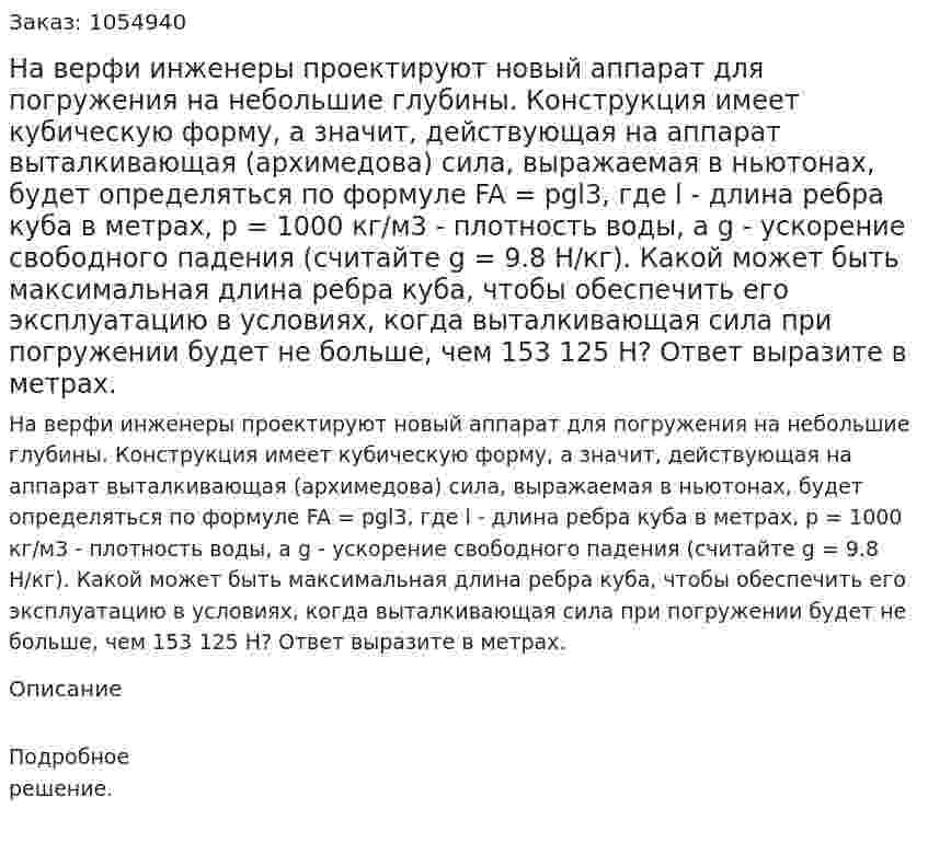На верфи инженеры проектируют новый аппарат для погружения на небольшие глубины. Конструкция имеет кубическую форму, а значит, действующая на аппарат выталкивающая (архимедова) сила, выражаемая в ньютонах, будет определяться по формуле FA = pgl3, где l - длина ребра куба в метрах, p = 1000 кг/м3 - плотность воды, а g - ускорение свободного падения (считайте g = 9.8 Н/кг). Какой может быть максимальная длина ребра куба, чтобы обеспечить его эксплуатацию в условиях, когда выталкивающая сила при погружении будет не больше, чем 153 125 Н? Ответ выразите в метрах. 