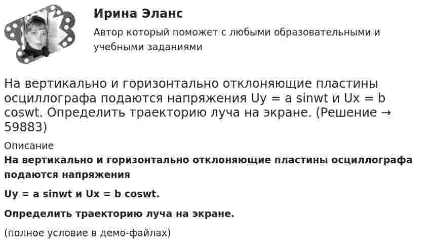     
            Описание
            На вертикально и горизонтально отклоняющие пластины осциллографа подаются напряженияUy = a sinwt и Ux = b coswt.Определить траекторию луча на экране.(полное условие в демо-файлах)   
            
            
            На вероятность попадания рыцаря хотя бы раз С++На вертикально и горизонтально отклоняющие пластины осциллографа подаются напряжения  Uy = a sinwt и Ux = b coswt.  Определить траекторию луча на экране.На вертикально и горизонтально отклоняющие пластины осциллографа подаются напряжения  Uy = a sinwt и Ux = b sin3wt.  Определить траекторию луча на экране.Навеску анализируемого образца 2.2134 г с  массовой долей пирокатехина 35.05% растворили в воде в мерной колбе объемом 250.00 см3 10.00 см3 полученною раствора обработали 50.00 см3 раствора бромата калия молярной концентрацией эквивалентаНа вечеринке n>1 человек, некоторые из них друзья. Покажите, что есть два человека, у которых одинаковое количество друзей.На ВЛ какого напряжения применяют провода с расщепленной фазой: Выберите один ответ: a.1 кВ b.35-110 кВ c.220 кВ и выше d.0,4 кВ e.6-10 кВНаводнение характеризуется:Набор слов или новых значений существующих слов, употребляемых в различных группах, - это ...Набор совокупностей экономических ресурсов, которые фирма может  приобрести с учетом рыночных цен на ресурсы и при полном использовании  своего бюджета, – это … На вагонетку массой 800 кг, движущуюся по горизонтальному пути со скоростью 0,2 м/с, насыпали сверху 200 кг щебня. Насколько при этом изменилась скорость вагонетки?На вагонетку массой m = 500 кг, катящуюся по горизонтальному пути со скоростью υ = 0,2 м/с, насыпали сверху щебень массой m1 = 200 кг. На сколько уменьшилась скорость вагонетки?На вагонетку массой m = 600 кг, катящуюся по горизонтальному пути со скоростью V = 0,3 м/с, насыпали сверху щебень массой m1 = 300 кг. На сколько уменьшилась скорость вагонетки?На вал массой m1 = 20 кг, который может вращаться вокруг своей оси, намотана нить. К концу нити привязан груз массой m2 = 10 кг. Определите расстояние, пройденное грузом за первые 2 с его движения.На вал радиусом R = 10 см намотана нить, к которой привязана гиря. Двигаясь равноускоренно, гиря за t = 20 с от начала движения опустилась на h = 2 м. Найти угловую скорость и угловое ускорение вала в этот момент.