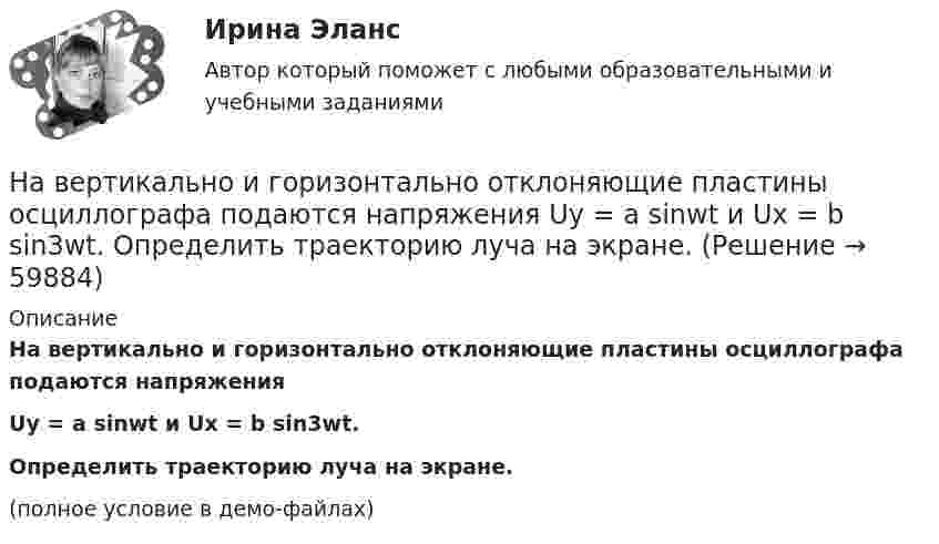     
            Описание
            На вертикально и горизонтально отклоняющие пластины осциллографа подаются напряженияUy = a sinwt и Ux = b sin3wt.Определить траекторию луча на экране.(полное условие в демо-файлах)   
            
            
            На вертикально и горизонтально отклоняющие пластины осциллографа подаются напряжения  Uy = a sinwt и Ux = b coswt.  Определить траекторию луча на экране.На вертикально и горизонтально отклоняющие пластины осциллографа подаются напряжения  Uy = a sinwt и Ux = b sin3wt.  Определить траекторию луча на экране.Навеску анализируемого образца 2.2134 г с  массовой долей пирокатехина 35.05% растворили в воде в мерной колбе объемом 250.00 см3 10.00 см3 полученною раствора обработали 50.00 см3 раствора бромата калия молярной концентрацией эквивалентаНа вечеринке n>1 человек, некоторые из них друзья. Покажите, что есть два человека, у которых одинаковое количество друзей.На ВЛ какого напряжения применяют провода с расщепленной фазой: Выберите один ответ: a.1 кВ b.35-110 кВ c.220 кВ и выше d.0,4 кВ e.6-10 кВНаводнение характеризуется:На вольфрамовую пластинку падают фотоны с энергией 4,9 эВ. Найти максимальный импульс, передаваемый поверхности металла при вылете каждого электрона.Набор совокупностей экономических ресурсов, которые фирма может  приобрести с учетом рыночных цен на ресурсы и при полном использовании  своего бюджета, – это … На вагонетку массой 800 кг, движущуюся по горизонтальному пути со скоростью 0,2 м/с, насыпали сверху 200 кг щебня. Насколько при этом изменилась скорость вагонетки?На вагонетку массой m = 500 кг, катящуюся по горизонтальному пути со скоростью υ = 0,2 м/с, насыпали сверху щебень массой m1 = 200 кг. На сколько уменьшилась скорость вагонетки?На вагонетку массой m = 600 кг, катящуюся по горизонтальному пути со скоростью V = 0,3 м/с, насыпали сверху щебень массой m1 = 300 кг. На сколько уменьшилась скорость вагонетки?На вал массой m1 = 20 кг, который может вращаться вокруг своей оси, намотана нить. К концу нити привязан груз массой m2 = 10 кг. Определите расстояние, пройденное грузом за первые 2 с его движения.На вал радиусом R = 10 см намотана нить, к которой привязана гиря. Двигаясь равноускоренно, гиря за t = 20 с от начала движения опустилась на h = 2 м. Найти угловую скорость и угловое ускорение вала в этот момент.Наверное, мало кто в наше время может представить современную жизнь без Интернета
