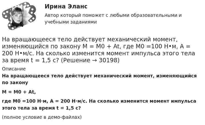     
          Описание
          На вращающееся тело действует механический момент, изменяющийся по законуM = M0 + At,где M0 =100 Н·м, A = 200 Н·м/c. На сколько изменится момент импульса этого тела за время t = 1,5 с?(полное условие в демо-файлах)  
            
            
            На вольфрамовую пластинку падают фотоны с энергией 4,9 эВ. Найти максимальный импульс, передаваемый поверхности металла при вылете каждого электрона.На вращающееся тело действует механический момент, изменяющийся по закону M = M0 + At, где M0 =100 Н•м, A = 200 Н•м/c. На сколько изменится момент импульса этого тела за время t = 1,5 с?На вращающемся диске установлен шарик. Какое движение совершает тень шарика на вертикальном экране? Определите смещение тени шарика за время, равное Т/2 и Т, если расстояние от центра шарика до оси вращения равно 10 смНа вращающийся диск массой M = 2 кг и радиуса R1 = 1 м бросают без вращения обруч массой m = 1 кг радиуса R2 = 0,5 м. На сколько изменится угловая скорость вращения системы, если после падения обруча на диск его центрНа вращающийся с частотой 78 об/мин горизонтальный диск положили предмет на расстоянии 7,5 см от оси вращения. Определить коэффициент трения между предметом и диском, если предмет не скользит по диску.На время ремонтных работ на крыше дома над его подъездом находится защитный тент. Расстояние от тента до крыши H = 30 м. Какой наименьшей прочностью должен обладать тент, чтобы защитить человека, входящего в подъезд, от падающего На второй ступени инклюзивной вертикали воспитание и социализация ребенка ограниченными возможностями здоровья осуществляются в рамках:Наверное, мало кто в наше время может представить современную жизнь без ИнтернетаНа вероятность попадания рыцаря хотя бы раз С++На вертикально и горизонтально отклоняющие пластины осциллографа подаются напряжения  Uy = a sinwt и Ux = b coswt.  Определить траекторию луча на экране.На вертикально и горизонтально отклоняющие пластины осциллографа подаются напряжения  Uy = a sinwt и Ux = b sin3wt.  Определить траекторию луча на экране.Навеску анализируемого образца 2.2134 г с  массовой долей пирокатехина 35.05% растворили в воде в мерной колбе объемом 250.00 см3 10.00 см3 полученною раствора обработали 50.00 см3 раствора бромата калия молярной концентрацией эквивалентаНа вечеринке n>1 человек, некоторые из них друзья. Покажите, что есть два человека, у которых одинаковое количество друзей.На ВЛ какого напряжения применяют провода с расщепленной фазой: Выберите один ответ: a.1 кВ b.35-110 кВ c.220 кВ и выше d.0,4 кВ e.6-10 кВ