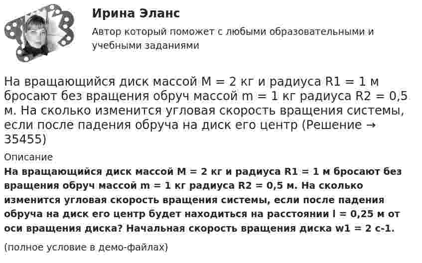     
          Описание
          На вращающийся диск массой M = 2 кг и радиуса R1 = 1 м бросают без вращения обруч массой m = 1 кг радиуса R2 = 0,5 м. На сколько изменится угловая скорость вращения системы, если после падения обруча на диск его центр будет находиться на расстоянии l = 0,25 м от оси вращения диска? Начальная скорость вращения диска w1 = 2 с-1.(полное условие в демо-файлах)  
            
            
            На вращающемся диске установлен шарик. Какое движение совершает тень шарика на вертикальном экране? Определите смещение тени шарика за время, равное Т/2 и Т, если расстояние от центра шарика до оси вращения равно 10 смНа вращающийся диск массой M = 2 кг и радиуса R1 = 1 м бросают без вращения обруч массой m = 1 кг радиуса R2 = 0,5 м. На сколько изменится угловая скорость вращения системы, если после падения обруча на диск его центрНа вращающийся с частотой 78 об/мин горизонтальный диск положили предмет на расстоянии 7,5 см от оси вращения. Определить коэффициент трения между предметом и диском, если предмет не скользит по диску.На время ремонтных работ на крыше дома над его подъездом находится защитный тент. Расстояние от тента до крыши H = 30 м. Какой наименьшей прочностью должен обладать тент, чтобы защитить человека, входящего в подъезд, от падающего На второй ступени инклюзивной вертикали воспитание и социализация ребенка ограниченными возможностями здоровья осуществляются в рамках:На вход подается множество чисел в диапазоне от 1 до 20000, разделенных пробелом. Они образуют множество А. Затем идет разделитель – число 0 и на вход подается множество чисел В, разделенных пробелом, 0 – признак конца описания множества (во множество не входит).На вход приёмного устройства поступает смесь полезного сигнала и шума. Вероятность превышения порогового уровня только шумом равна 0,1 . Смесь сигнала и шума превышает порог с вероятностью 0,9На вертикально и горизонтально отклоняющие пластины осциллографа подаются напряжения  Uy = a sinwt и Ux = b coswt.  Определить траекторию луча на экране.На вертикально и горизонтально отклоняющие пластины осциллографа подаются напряжения  Uy = a sinwt и Ux = b sin3wt.  Определить траекторию луча на экране.Навеску анализируемого образца 2.2134 г с  массовой долей пирокатехина 35.05% растворили в воде в мерной колбе объемом 250.00 см3 10.00 см3 полученною раствора обработали 50.00 см3 раствора бромата калия молярной концентрацией эквивалентаНа вечеринке n>1 человек, некоторые из них друзья. Покажите, что есть два человека, у которых одинаковое количество друзей.На ВЛ какого напряжения применяют провода с расщепленной фазой: Выберите один ответ: a.1 кВ b.35-110 кВ c.220 кВ и выше d.0,4 кВ e.6-10 кВНаводнение характеризуется:На вольфрамовую пластинку падают фотоны с энергией 4,9 эВ. Найти максимальный импульс, передаваемый поверхности металла при вылете каждого электрона.