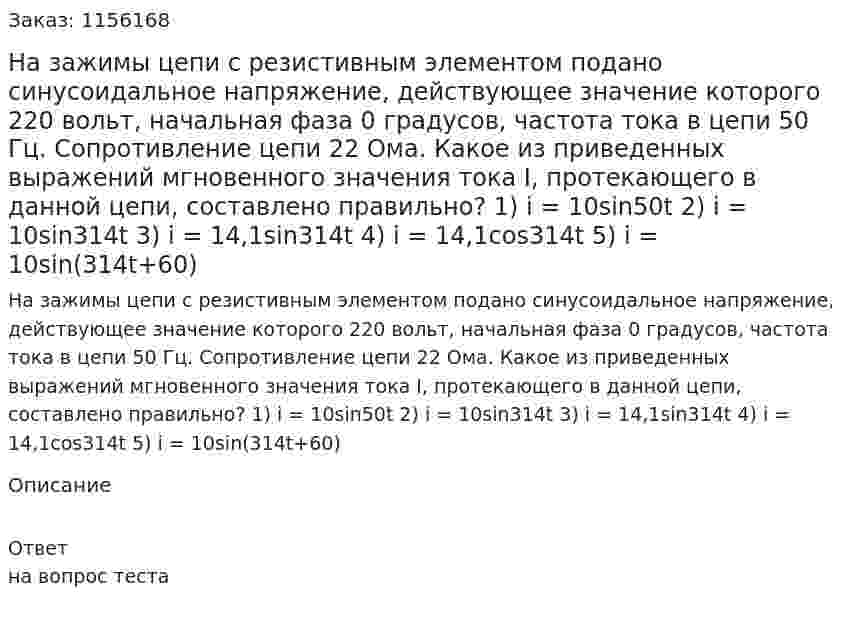 На зажимы цепи с резистивным элементом подано синусоидальное напряжение, действующее значение которого 220 вольт, начальная фаза 0 градусов, частота тока в цепи 50 Гц. Сопротивление цепи 22 Ома. Какое из приведенных выражений мгновенного значения тока I, протекающего в данной цепи, составлено правильно? 1) i = 10sin50t 2) i = 10sin314t 3) i = 14,1sin314t 4) i = 14,1cos314t 5) i = 10sin(314t+60) 