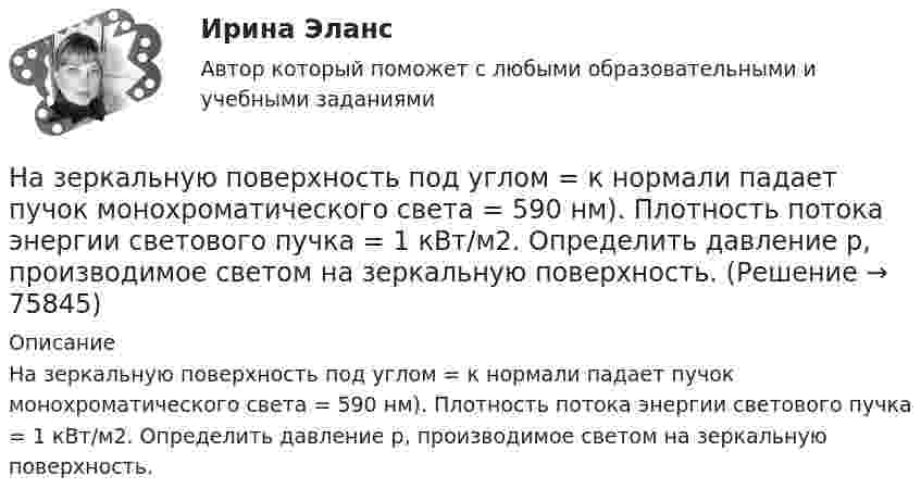      
            Описание
            На зеркальную поверхность под углом = к нормали падает пучок монохроматического света = 590 нм). Плотность потока энергии светового пучка = 1 кВт/м2. Определить давление р, производимое светом на зеркальную поверхность.   
            
            
            На зеркальную поверхность площадью S = 6 см2 падает нормально поток излучения Фе = 0,8 Вт. Определить давление р и силу давления F света на эту поверхность.На зеркальную поверхность под углом  = к нормали падает пучок монохроматического света  = 590 нм). Плотность потока энергии светового пучка  = 1 кВт/м2. Определить давление р, производимое светом на зеркальную поверхность.Назначение и производство фоноскопических экспертизНАЗНАЧЕНИЕ, СОСТАВ И ПРИНЦИП РАБОТЫ УЗЛА ПРЕДОТВРАЩЕНИЯ ГИДРАТООБРАЗОВАНИЯ И УЗЛА РЕДУЦИРОВАНИЯ ГАЗА НА ГАЗОРАСПРЕДЕЛИТЕЛЬНОЙ СТАНЦИИНазначение учебного задания: научиться составлять введение и заключение для публичной речи в соответствии с темой и особенностями целевой аудитории. Содержание учебного задания: составьте вступление и заключение публичной речи по одной из перечисленных тем с учетом особенностей целевой аудитории.Назовите величину коэффициента пластичности для мягкопластичных глин: ТулГУНазовите восьми разрядные регистры микропроцессора КР580ВМ80А, которые могут объединяться в парные шестнадцати разрядные? Выберите один ответ: a.регистр D,H b.регистр В,С c.регистр С,D d.регистр А,В e.регистр E;LНазвание вида несостоятельности, которое не употреблялось в дореволюционной терминологии России: «... несостоятельность» Название метода оценки стоимости израсходованных материалов, которое можно перевести как «Первым пришел, первым ушел», - это ...❓Название модели потребностей, которая была разработанная К. Грейвсом, – … пирамида потребностей спиральная динамика цикл контактаНазвание системы « Институт»Название страны, Название столицы, Количество жителей, Средняя продолжительность жизни. Вычислить общее количество жителей. Название технического решения   Изобретение   Полезная модель   Промышленный образец   Стол     Карандаш     Ложка     Ремень для джинсов      ЭтикеткаНазвать механические свойства стали ТугГУ