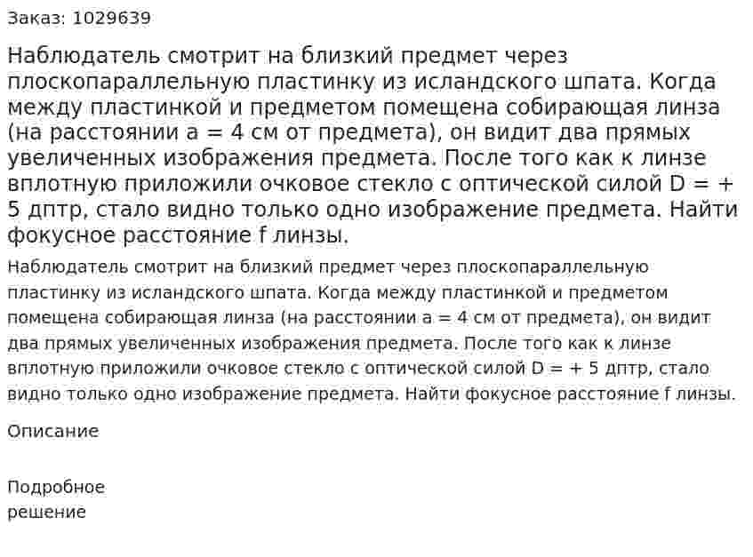 Наблюдатель смотрит на близкий предмет через плоскопараллельную пластинку из исландского шпата. Когда между пластинкой и предметом помещена собирающая линза (на расстоянии a = 4 см от предмета), он видит два прямых увеличенных изображения предмета. После того как к линзе вплотную приложили очковое стекло с оптической силой D = + 5 дптр, стало видно только одно изображение предмета. Найти фокусное расстояние f линзы. 