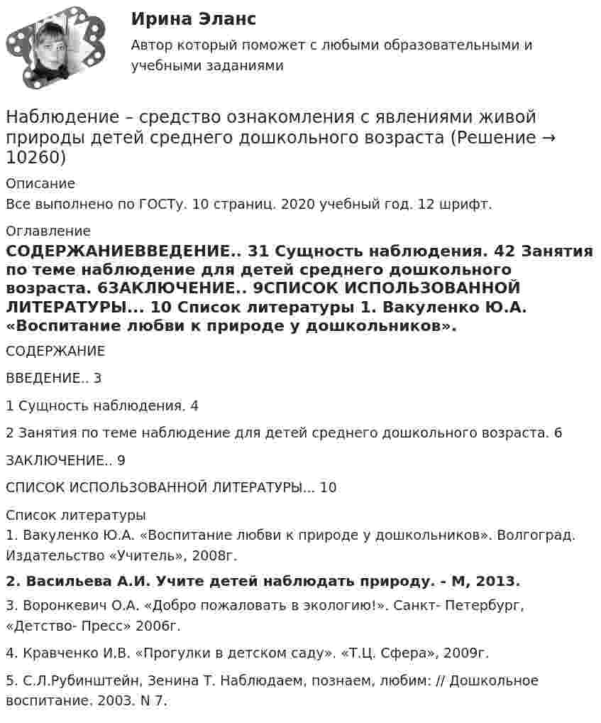      
          Описание
          Все выполнено по ГОСТу. 10 страниц. 2020 учебный год. 12 шрифт. 
          Оглавление
          СОДЕРЖАНИЕВВЕДЕНИЕ.. 31 Сущность наблюдения. 42 Занятия по теме наблюдение для детей среднего дошкольного возраста. 6ЗАКЛЮЧЕНИЕ.. 9СПИСОК ИСПОЛЬЗОВАННОЙ ЛИТЕРАТУРЫ... 10 
          Список литературы
          	1. Вакуленко Ю.А. «Воспитание любви к природе у дошкольников». Волгоград. Издательство «Учитель», 2008г.	2. Васильева А.И. Учите детей наблюдать природу. - М, 2013.	3. Воронкевич О.А. «Добро пожаловать в экологию!». Санкт- Петербург, «Детство- Пресс» 2006г.	4. Кравченко И.В. «Прогулки в детском саду». «Т.Ц. Сфера», 2009г.	5. С.Л.Рубинштейн, Зенина Т. Наблюдаем, познаем, любим: // Дошкольное воспитание. 2003. N 7.
            
            
            Наблюдатель, стоящий на станции, слышит гудок проходящего электровоза. Когда электровоз приближается, частота звуковых колебаний гудка равна v1, а когда удаляется – v2. Принимая, что скорость и звука известна, определите:Наблюдение – средство ознакомления с явлениями живой природы детей среднего дошкольного возрастаНаблюдение-это метод познания психолого-педагогических явлений, который основан на ...Набор личностно-поведенческих характеристик, обусловливающих  эффективность лидера, – это … Тип ответа: Текстовый ответ Набор мер, позволяющих делать выводы о несоответствии внутренней среды маркетинга внешнему окружению или о внутренних несоответствиях, – это …Набор различных идей и концепций, а также научных теорий, которые комплексно изучают вопросы правового характера, связанные с осуществлением предпринимательской деятельности, и которые направлены на реформирование российского современного законодателНабор слов или новых значений существующих слов, употребляемых в различных группах, - это ...На бесконечном тонкостенном цилиндре диаметром d = 10 см равномерно распределён заряд с поверхностной плотностью s = 2 мкКл/м2. Определите напряжённость поля в точке, отстоящей от поверхности цилиндра на расстоянии 12 см.На бесконечном тонкостенном цилиндре диаметром d = 20 см равномерно распределён заряд с поверхностной плотностью s = 4 мкКл/м2. Определить напряжённость поля в точке, отстоящей от поверхности цилиндра на расстоянии a = 15 см.На бирже торгуются … (выбрать два варианта)На благотворительном фестивале выступят 10 рок-групп.  Сколькими способами организаторы фестиваля могут составить программу? На благотворительном фестивале выступят 11 известных музыкантов.  Сколькими способами организаторы фестиваля могут составить программу? На блок, имеющий форму диска радиусом R = 20 см и массой M = 5 кг, намотан шнур, к концу которого привязан груз массой m = 0,5 кг. До начала вращения блока высота груза над полом h = 1 м. Через какое время t груз опустится до пола?На блок массой M = 500 г и радиусом R = 10 см, укреплённый в вершине наклонной плоскости, намотана тонкая нерастяжимая нить, к концу которой прикреплено тело массой m = 1 кг. Определить ускорения блока, тела и силу натяжения нити, 
