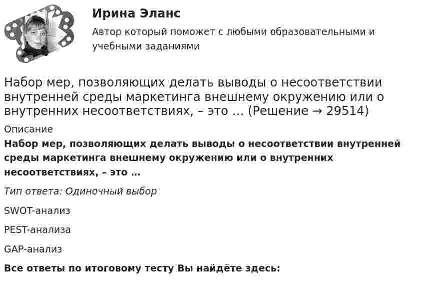      
          Описание
          Набор мер, позволяющих делать выводы о несоответствии внутренней среды маркетинга внешнему окружению или о внутренних несоответствиях, – это …Тип ответа: Одиночный выборSWOT-анализPEST-анализаGАР-анализВсе ответы по итоговому тесту Вы найдёте здесь:   
            
            
            Набор личностно-поведенческих характеристик, обусловливающих  эффективность лидера, – это … Тип ответа: Текстовый ответ Набор мер, позволяющих делать выводы о несоответствии внутренней среды маркетинга внешнему окружению или о внутренних несоответствиях, – это …Набор различных идей и концепций, а также научных теорий, которые комплексно изучают вопросы правового характера, связанные с осуществлением предпринимательской деятельности, и которые направлены на реформирование российского современного законодателНабор слов или новых значений существующих слов, употребляемых в различных группах, - это ...Набор совокупностей экономических ресурсов, которые фирма может  приобрести с учетом рыночных цен на ресурсы и при полном использовании  своего бюджета, – это … На вагонетку массой 800 кг, движущуюся по горизонтальному пути со скоростью 0,2 м/с, насыпали сверху 200 кг щебня. Насколько при этом изменилась скорость вагонетки?На вагонетку массой m = 500 кг, катящуюся по горизонтальному пути со скоростью υ = 0,2 м/с, насыпали сверху щебень массой m1 = 200 кг. На сколько уменьшилась скорость вагонетки?На благотворительном фестивале выступят 10 рок-групп.  Сколькими способами организаторы фестиваля могут составить программу? На благотворительном фестивале выступят 11 известных музыкантов.  Сколькими способами организаторы фестиваля могут составить программу? На блок, имеющий форму диска радиусом R = 20 см и массой M = 5 кг, намотан шнур, к концу которого привязан груз массой m = 0,5 кг. До начала вращения блока высота груза над полом h = 1 м. Через какое время t груз опустится до пола?На блок массой M = 500 г и радиусом R = 10 см, укреплённый в вершине наклонной плоскости, намотана тонкая нерастяжимая нить, к концу которой прикреплено тело массой m = 1 кг. Определить ускорения блока, тела и силу натяжения нити, Наблюдательность, справедливость и логическое мышление, - это характеристики обладателя командной роли «...» Наблюдатель, стоящий на станции, слышит гудок проходящего электровоза. Когда электровоз приближается, частота звуковых колебаний гудка равна v1, а когда удаляется – v2. Принимая, что скорость и звука известна, определите:Наблюдение – средство ознакомления с явлениями живой природы детей среднего дошкольного возраста