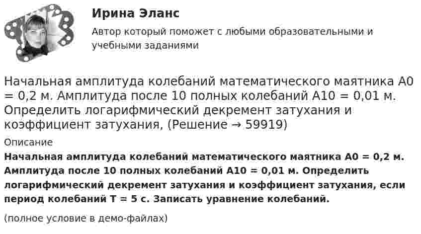     
            Описание
            Начальная амплитуда колебаний математического маятника A0 = 0,2 м. Амплитуда после 10 полных колебаний A10 = 0,01 м. Определить логарифмический декремент затухания и коэффициент затухания, если период колебаний T = 5 с. Записать уравнение колебаний.(полное условие в демо-файлах)   
            
            
            Начало условия смотрите в задаче 121. Человек сидит на неподвижной платформе и держит в руках над головой конец шнура, к другому концу которого привязан груз массой 2 кг. Найти период, с которым будет вращаться Начальная амплитуда колебаний математического маятника A0 = 0,2 м. Амплитуда после 10 полных колебаний A10 = 0,01 м. Определить логарифмический декремент затухания и коэффициент затухания, Начальная амплитуда колебаний математического маятника A_1=20 см, амплитуда после 10 полных колебаний равна A_10=1 см. Определить логарифмический декремент l затухания и коэффициент затухания b, если период колебания T=5 с. Записать уравнение колебанНачальная математика [Южно-Сахалинский педагогический колледж] варианты 3, 7, 16, 23, 25, 32Начальная оценка трудового потенциала компанииНачальная профессиональная подготовка и введение в специальностьНачальная скорость пули u0 = 800 м/с. При движении в воздухе за время t = 0,8 с ее скорость уменьшилась до u = 200 м/с. Масса пули m = 10 г. Считая силу сопротивления воздуха пропорциональной квадрату скорости пули, определить коэффициент Национальные особенности делового общения в индустрии гостеприимства ОБА ЗАДАНИЯНациональный рынок и особенности развития его отдельных сегментовНачала бухгалтерского учета онлайн-тест (И). Ответы РФЭИНачалом становления организационной психологии как науки принято считать …Начало условия смотрите в задаче 111. Человек массой 60 кг стоит на краю неподвижной платформы. С какой скоростью (относительно платформы) должен пойти человек вдоль края платформы, чтобы она начала вращаться со скоростью, соответствующей 3,0 об/минНачало условия смотрите в задаче 111. Человек массой 60 кг стоит на краю платформы массой 100 кг, делающей 5 об/мин. Сколько оборотов в минуту будет делать платформа, если человек перейдет в центр платформы?Начало условия смотрите в задаче 111.Человек массой 60 кг стоит на краю платформы радиусом 2 м и массой 150 кг. Найти угловую скорость, с которой будет вращаться платформа, если человек пойдет вдоль ее края со скоростью 