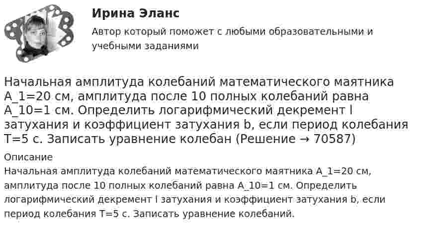      
            Описание
            Начальная амплитуда колебаний математического маятника A_1=20 см, амплитуда после 10 полных колебаний равна A_10=1 см. Определить логарифмический декремент l затухания и коэффициент затухания b, если период колебания T=5 с. Записать уравнение колебаний.   
            
            
            Начальная амплитуда колебаний математического маятника A0 = 0,2 м. Амплитуда после 10 полных колебаний A10 = 0,01 м. Определить логарифмический декремент затухания и коэффициент затухания, Начальная амплитуда колебаний математического маятника A_1=20 см, амплитуда после 10 полных колебаний равна A_10=1 см. Определить логарифмический декремент l затухания и коэффициент затухания b, если период колебания T=5 с. Записать уравнение колебанНачальная математика [Южно-Сахалинский педагогический колледж] варианты 3, 7, 16, 23, 25, 32Начальная оценка трудового потенциала компанииНачальная профессиональная подготовка и введение в специальностьНачальная скорость пули u0 = 800 м/с. При движении в воздухе за время t = 0,8 с ее скорость уменьшилась до u = 200 м/с. Масса пули m = 10 г. Считая силу сопротивления воздуха пропорциональной квадрату скорости пули, определить коэффициент Начальная температура абсолютно черного тела T=2500K. На сколько градусов уменьшилась эта температура, если наиболее вероятная длина волны в спектре излучения такого тела, первоначально равная m=1160нм, увеличилась на  = 90нм?Национальный рынок и особенности развития его отдельных сегментовНачала бухгалтерского учета онлайн-тест (И). Ответы РФЭИНачалом становления организационной психологии как науки принято считать …Начало условия смотрите в задаче 111. Человек массой 60 кг стоит на краю неподвижной платформы. С какой скоростью (относительно платформы) должен пойти человек вдоль края платформы, чтобы она начала вращаться со скоростью, соответствующей 3,0 об/минНачало условия смотрите в задаче 111. Человек массой 60 кг стоит на краю платформы массой 100 кг, делающей 5 об/мин. Сколько оборотов в минуту будет делать платформа, если человек перейдет в центр платформы?Начало условия смотрите в задаче 111.Человек массой 60 кг стоит на краю платформы радиусом 2 м и массой 150 кг. Найти угловую скорость, с которой будет вращаться платформа, если человек пойдет вдоль ее края со скоростью Начало условия смотрите в задаче 111. Человек массой 70 кг стоит на неподвижной платформе массой 100 кг. Человек обходит платформу вдоль ее края и останавливается в той точке платформы, от которой начал обход. На какой угол (в градусах)