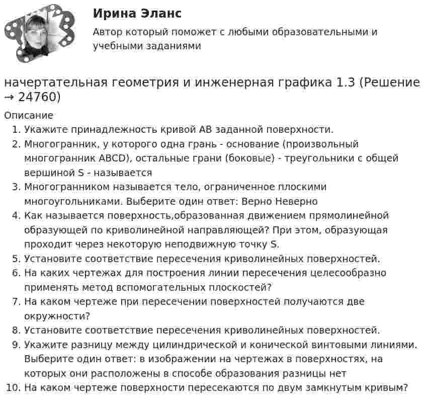      
          Описание
          Укажите принадлежность кривой АВ заданной поверхности.Многогранник, у которого одна грань - основание (произвольный многогранник ABCD), остальные грани (боковые) - треугольники с общей вершиной S - называетсяМногогранником называется тело, ограниченное плоскими многоугольниками. Выберите один ответ: Верно НеверноКак называется поверхность,образованная движением прямолинейной образующей по криволинейной направляющей? При этом, образующая проходит через некоторую неподвижную точку S.Установите соответствие пересечения криволинейных поверхностей.На каких чертежах для построения линии пересечения целесообразно применять метод вспомогательных плоскостей?На каком чертеже при пересечении поверхностей получаются две окружности?Установите соответствие пересечения криволинейных поверхностей.Укажите разницу между цилиндрической и конической винтовыми линиями. Выберите один ответ: в изображении на чертежах в поверхностях, на которых они расположены в способе образования разницы нет На каком чертеже поверхности пересекаются по двум замкнутым кривым?  
            
            
            Начертательная геометрия (для подготовки к ВКС)начертательная геометрия и инженерная графика 1.3начертательная геометрия и инженерная графика 1.3начертательная геометрия и инженерная графика 1.3 начертательная геометрия и инженерная графика 1.3 начертательная геометрия и инженерная графика 1.3 начертательная геометрия и инженерная графика 1.3  Начальное ускорение точки, движущейся по окружности радиусом r = 4 м, задаётся уравнением  an = A + Bt + Ct2  (где A = 1 м/с2, B = 6 м/с3, C = 9 м/с4). Определить:Начальным этапом бюджетного процесса является ... бюджетаНачерталка и инженерная графика (4 задачи)начертательная геометрияначертательная геометрияНачертательная геометрияНачертательная Геометрия