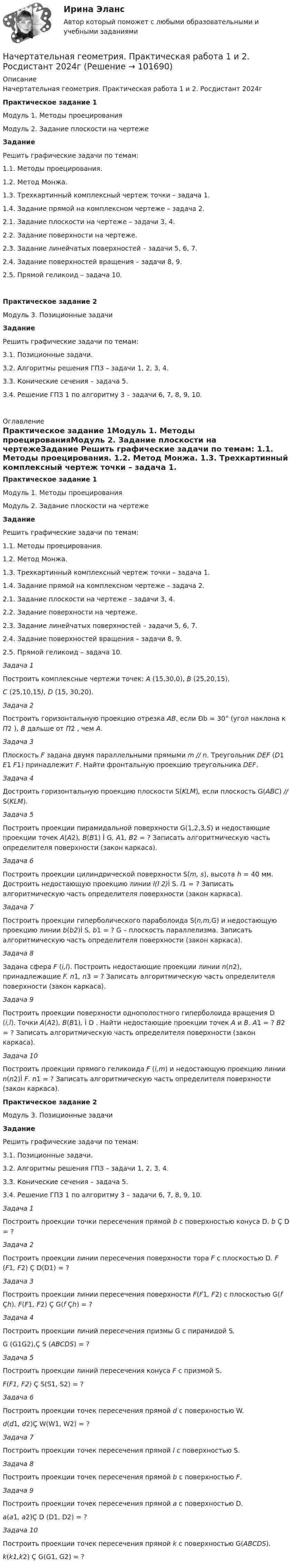       
            Описание
            Начертательная геометрия. Практическая работа 1 и 2. Росдистант 2024г Практическое задание 1Модуль 1. Методы проецированияМодуль 2. Задание плоскости на чертежеЗадание 	Решить графические задачи по темам:	1.1. Методы проецирования. 	1.2. Метод Монжа. 	1.3. Трехкартинный комплексный чертеж точки – задача 1.	1.4. Задание прямой на комплексном чертеже – задача 2. 	2.1. Задание плоскости на чертеже – задачи 3, 4.	2.2. Задание поверхности на чертеже.	2.3. Задание линейчатых поверхностей – задачи 5, 6, 7.	2.4. Задание поверхностей вращения – задачи 8, 9. 	2.5. Прямой геликоид – задача 10. Практическое задание 2Модуль 3. Позиционные задачи Задание 	Решить графические задачи по темам:	3.1. Позиционные задачи.	3.2. Алгоритмы решения ГПЗ – задачи 1, 2, 3, 4.	3.3. Конические сечения – задача 5.	3.4. Решение ГПЗ 1 по алгоритму 3 – задачи 6, 7, 8, 9, 10.        
            Оглавление
             Практическое задание 1Модуль 1. Методы проецированияМодуль 2. Задание плоскости на чертежеЗадание 	Решить графические задачи по темам:	1.1. Методы проецирования. 	1.2. Метод Монжа. 	1.3. Трехкартинный комплексный чертеж точки – задача 1.	1.4. Задание прямой на комплексном чертеже – задача 2. 	2.1. Задание плоскости на чертеже – задачи 3, 4.	2.2. Задание поверхности на чертеже.	2.3. Задание линейчатых поверхностей – задачи 5, 6, 7.	2.4. Задание поверхностей вращения – задачи 8, 9. 	2.5. Прямой геликоид – задача 10.Задача 1	Построить комплексные чертежи точек: А (15,30,0), В (25,20,15), С (25,10,15), D (15, 30,20).Задача 2	Построить горизонтальную проекцию отрезка АВ, если Ðb = 30° (угол наклона к П2 ), В дальше от П2 , чем А.Задача 3	Плоскость F  задана двумя параллельными прямыми m // n. Треугольник DEF (D1 E1 F1) принадлежит F. Найти фронтальную проекцию треугольника DEF. Задача 4	Достроить горизонтальную проекцию плоскости S(KLM), если плоскость G(АВС) // S(KLM).Задача 5	Построить проекции пирамидальной поверхности G(1,2,3,S) и недостающие проекции точек А(А2), В(В1) Ì G, А1, В2 = ? Записать алгоритмическую часть определителя поверхности (закон каркаса).Задача 6 	Построить проекции цилиндрической поверхности S(m, s), высота h = 40 мм. Достроить недостающую проекцию линии l(l 2)Ì S. l1 = ? Записать алгоритмическую часть определителя поверхности (закон каркаса).Задача 7 	Построить проекции гиперболического параболоида S(n,m,G) и недостающую проекцию линии b(b2)Ì S, b1 = ? G – плоскость параллелизма. Записать алгоритмическую часть определителя поверхности (закон каркаса).Задача 8	Задана сфера F (i,l). Построить недостающие проекции линии n(n2), принадлежащие F. n1, n3 = ? Записать алгоритмическую часть определителя поверхности (закон каркаса).Задача 9Построить проекции поверхности однополостного гиперболоида вращения D (i,l). Точки А(А2), В(В1), Ì D . Найти недостающие проекции точек А и В. А1 = ? В2 = ? Записать алгоритмическую часть определителя поверхности (закон каркаса).Задача 10	Построить проекции прямого геликоида F (i,m) и недостающую проекцию линии n(n2)Ì F. n1 = ? Записать алгоритмическую часть определителя поверхности (закон каркаса). Практическое задание 2Модуль 3. Позиционные задачи Задание 	Решить графические задачи по темам:	3.1. Позиционные задачи.	3.2. Алгоритмы решения ГПЗ – задачи 1, 2, 3, 4.	3.3. Конические сечения – задача 5.	3.4. Решение ГПЗ 1 по алгоритму 3 – задачи 6, 7, 8, 9, 10.Задача 1	Построить проекции точки пересечения прямой b с поверхностью конуса D. b Ç D = ?Задача 2	Построить проекции линии пересечения поверхности тора F с плоскостью D. F (F1, F2) Ç D(D1) = ?Задача 3	Построить проекции линии пересечения поверхности F(F1, F2) с плоскостью G(f Çh). F(F1, F2) Ç G(f Çh) = ? Задача 4	Построить проекции линий пересечения призмы G с пирамидой S.G (G1G2),Ç S (АВСDS) = ?Задача 5Построить проекции линий пересечения конуса F  с призмой S.F(F1, F2) Ç S(S1, S2) = ?Задача 6Построить проекции точек пересечения прямой d c поверхностью W. d(d1, d2)Ç W(W1, W2) = ?Задача 7Построить проекции точек пересечения прямой l c поверхностью S.Задача 8Построить проекции точек пересечения прямой b c поверхностью F.Задача 9Построить проекции точек пересечения прямой а c поверхностью D.а(а1, а2)Ç D (D1, D2) = ?Задача 10Построить проекции точек пересечения прямой k c поверхностью G(ABCDS).k(k1,k2) Ç G(G1, G2) = ?  